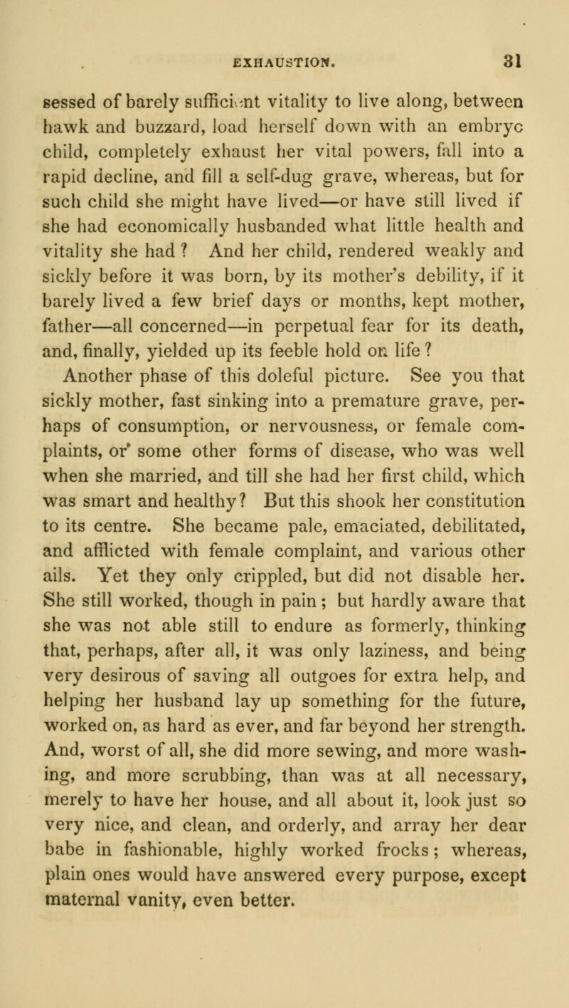 sessed of barely sufficient vitality to live along, between hawk and buzzard, load herself down with an embryc child, completely exhaust her vital powers, fall into a rapid decline, and fill a self-dug grave, whereas, but for such child she might have lived—or have still lived if she had economically husbanded what little health and vitality she had ? And her child, rendered weakly and sickly before it was born, by its mothers debility, if it barely lived a few brief days or months, kept mother, father—all concerned—in perpetual fear for its death, and, finally, yielded up its feeble hold on life ? Another phase of this doleful picture. See you that sickly mother, fast sinking into a premature grave, per- haps of consumption, or nervousness, or female com- plaints, or* some other forms of disease, who was well when she married, and till she had her first child, which was smart and healthy? But this shook her constitution to its centre. She became pale, emaciated, debilitated, and afflicted with female complaint, and various other ails. Yet they only crippled, but did not disable her. She still worked, though in pain; but hardly aware that she was not able still to endure as formerly, thinking that, perhaps, after all, it was only laziness, and being very desirous of saving all outgoes for extra help, and helping her husband lay up something for the future, worked on, as hard as ever, and far beyond her strength. And, worst of all, she did more sewing, and more wash- ing, and more scrubbing, than was at all necessary, merely to have her house, and all about it, look just so very nice, and clean, and orderly, and array her dear babe in fashionable, highly worked frocks; whereas, plain ones would have answered every purpose, except maternal vanity, even better.