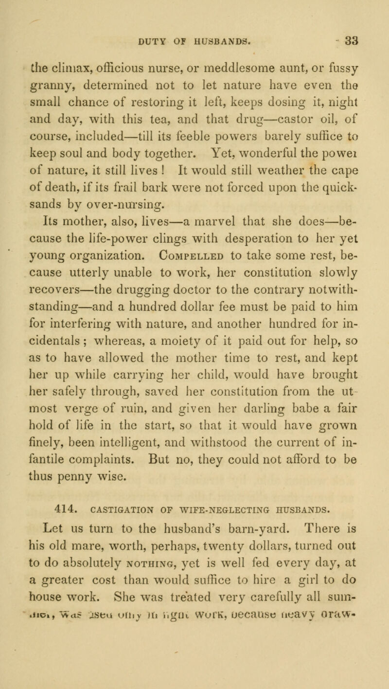 the climax, officious nurse, or meddlesome aunt, or fussy- granny, determined not to let nature have even the small chance of restoring it left, keeps dosing it, night and day, with this tea, and that drug—castor oil, of course, included—till its feeble powers barely suffice to keep soul and body together. Yet, wonderful the powei of nature, it still lives ! It would still weather the cape of death, if its frail bark were not forced upon the quick- sands by over-nursing. Its mother, also, lives—a marvel that she does—be- cause the life-power clings with desperation to her yet young organization. Compelled to take some rest, be- cause utterly unable to work, her constitution slowly recovers—the drugging doctor to the contrary notwith- standing—and a hundred dollar fee must be paid to him for interfering with nature, and another hundred for in- cidentals ; whereas, a moiety of it paid out for help, so as to have allowed the mother time to rest, and kept her up while carrying her child, would have brought her safely through, saved her constitution from the ut- most verge of ruin, and given her darling babe a fair hold of life in the start, so that it would have grown finely, been intelligent, and withstood the current of in- fantile complaints. But no, they could not afford to be thus penny wise. 414. CASTIGATION OF WIFE-NEGLECTING HUSBANDS. Let us turn to the husband's barn-yard. There is his old mare, worth, perhaps, twenty dollars, turned out to do absolutely nothing, yet is well fed every day, at a greater cost than would suffice to hire a girl to do house work. She was treated very carefully all sum- iiick, Was oseu viiiy iii i»gut wlu'k, uecause neavy oraw-
