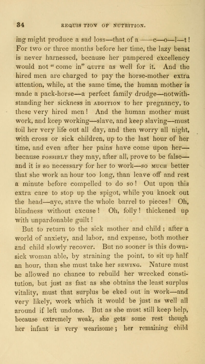 ing might produce a sad loss—that of a c—o—1—t! For two or three months before her time, the lazy beast is never harnessed, because her pampered excellency would not  come in auiTE as wTell for it. And the hired men are charged to pay the horse-mother extra attention, while, at the same time, the human mother is made a pack-horse—a perfect family drudge—notwith- standing her sickness in addition to her pregnancy, to these very hired men ! And the human mother must work, and keep working—slave, and keep slaving—must toil her very life out all day, and then worry all night, with cross or sick children, up to the last hour of her time, and even after her pains have come upon her— because possibly they may, after all, prove to be false— and it is so necessary for her to work—so much better that she work an hour too long, than leave off and rest a minute before compelled to do so ! Out upon this extra care to stop up the spigot, while you knock out the head—aye, stave the whole barrel to pieces! Oh, blindness without excuse ! Oh, folly! thickened up with unpardonable guilt! But to return to the sick mother and child ; after a world of anxiety, and labor, and expense, both mother and child slowly recover. But no sooner is this down- sick woman able, by straining the point, to sit up half an hour, than she must take her sewing. Nature must be allowed no chance to rebuild her wrecked consti- tution, but just as fast as she obtains the least surplus vitality, must that surplus be eked out in work—and very likely, work which it wTould be just as well all around if left undone. But as she must still keep help, because extremely weak, she gets some rest though her infant is very wearisome; her remaining child