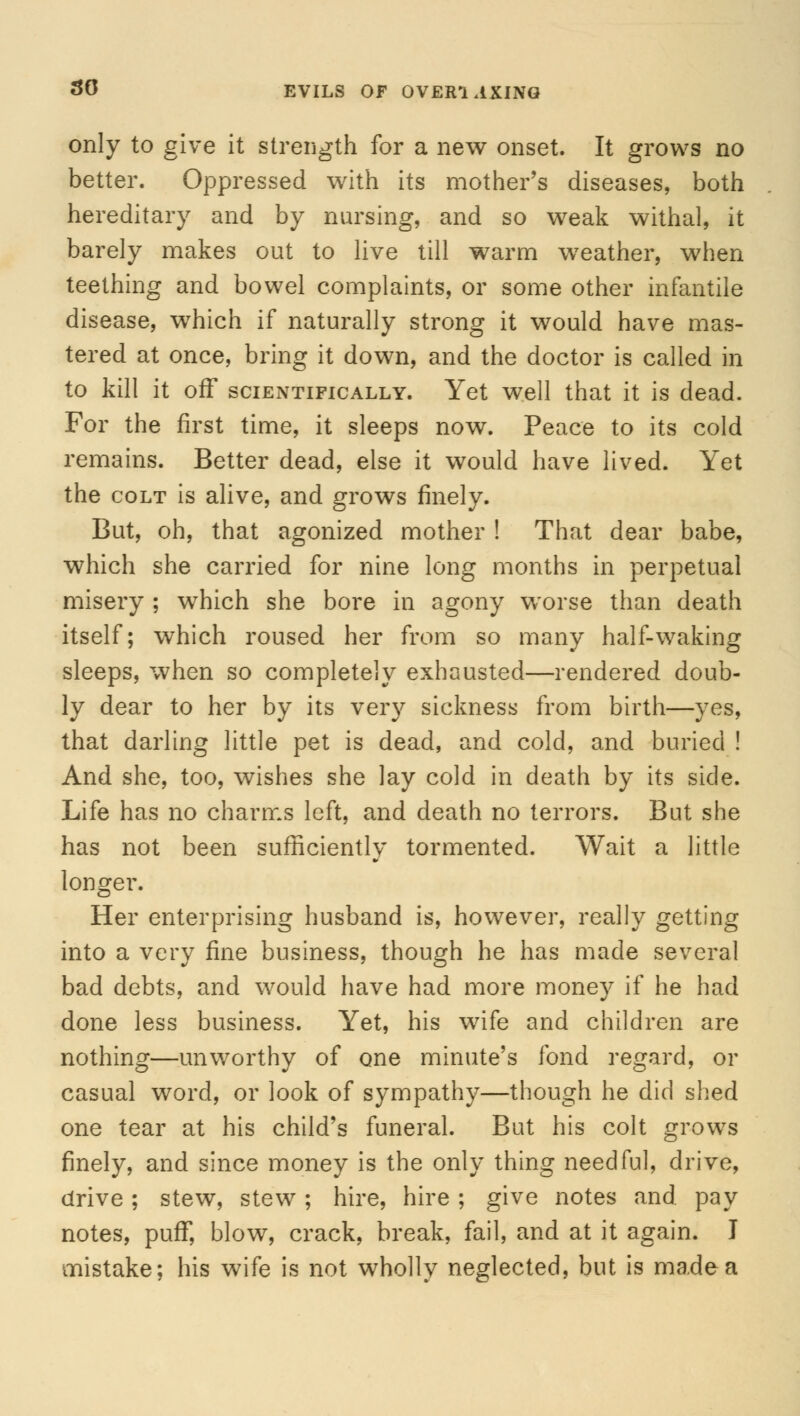 30 EVILS OF OVER1 AXING only to give it strength for a new onset. It grows no better. Oppressed with its mother's diseases, both hereditary and by nursing, and so weak withal, it barely makes out to live till warm weather, when teething and bowel complaints, or some other infantile disease, which if naturally strong it would have mas- tered at once, bring it down, and the doctor is called in to kill it off scientifically. Yet well that it is dead. For the first time, it sleeps now. Peace to its cold remains. Better dead, else it would have lived. Yet the colt is alive, and grows finely. But, oh, that agonized mother ! That dear babe, which she carried for nine long months in perpetual misery ; which she bore in agony worse than death itself; which roused her from so many half-waking sleeps, when so completely exhausted—rendered doub- ly dear to her by its very sickness from birth—yes, that darling little pet is dead, and cold, and buried ! And she, too, wishes she lay cold in death by its side. Life has no charms left, and death no terrors. But she has not been sufficiently tormented. Wait a little longer. Her enterprising husband is, however, really getting into a very fine business, though he has made several bad debts, and would have had more money if he had done less business. Yet, his wife and children are nothing—unworthy of one minute's fond regard, or casual word, or look of sympathy—though he did shed one tear at his child's funeral. But his colt grows finely, and since money is the only thing needful, drive, drive; stew, stew; hire, hire ; give notes and. pay notes, pufT, blow, crack, break, fail, and at it again. I mistake; his wife is not wholly neglected, but is made a