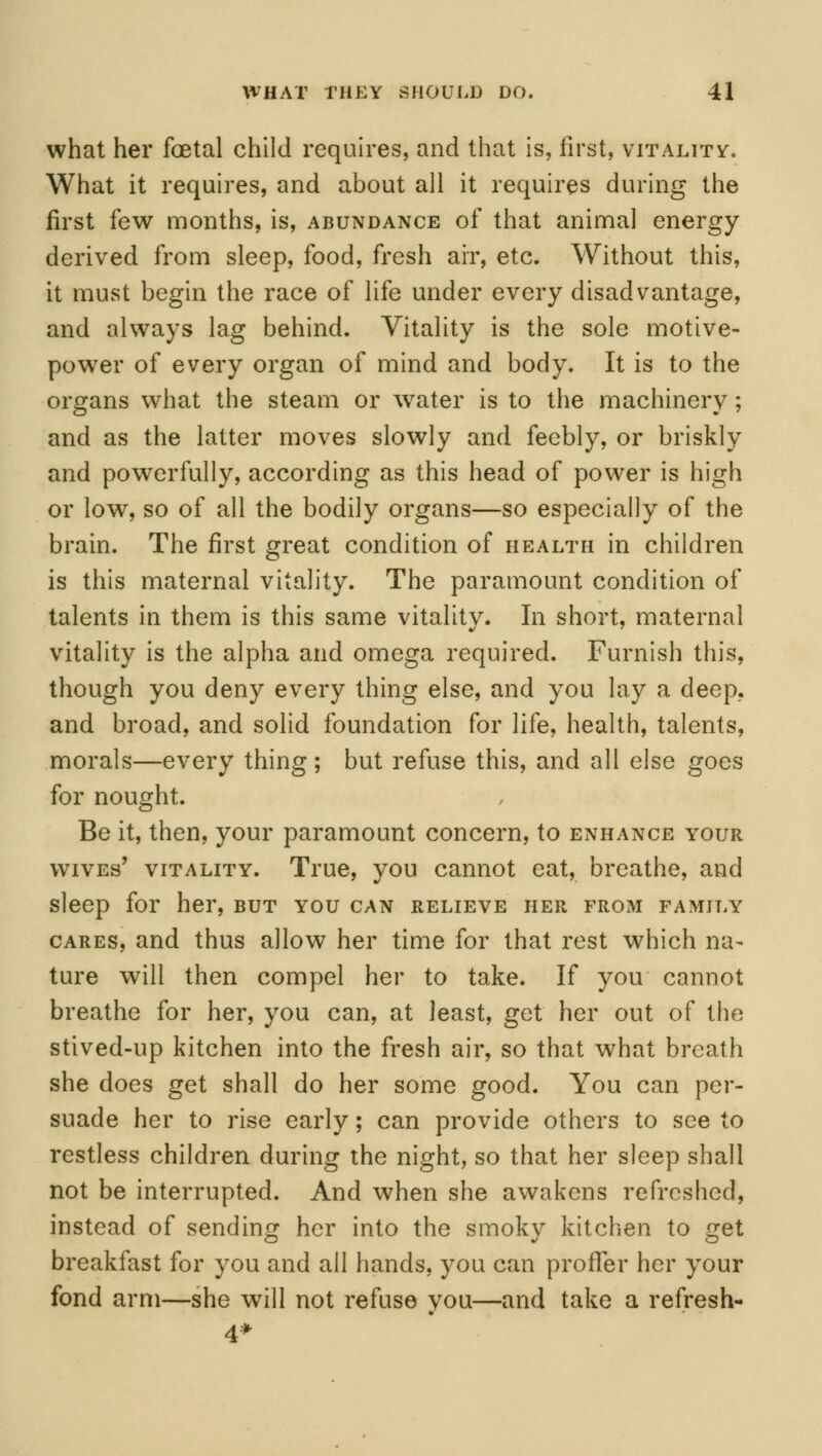 what her foetal child requires, and that is, first, vitality. What it requires, and about all it requires during the first few months, is, abundance of that animal energy derived from sleep, food, fresh air, etc. Without this, it must begin the race of life under every disadvantage, and always lag behind. Vitality is the sole motive- power of every organ of mind and body. It is to the organs what the steam or water is to the machinery; and as the latter moves slowly and feebly, or briskly and powerfully, according as this head of power is high or low, so of all the bodily organs—so especially of the brain. The first great condition of health in children is this maternal vitality. The paramount condition of talents in them is this same vitality. In short, maternal vitality is the alpha and omega required. Furnish this, though you deny every thing else, and you lay a deep, and broad, and solid foundation for life, health, talents, morals—every thing; but refuse this, and all else goes for nought. Be it, then, your paramount concern, to enhance your wives' vitality. True, you cannot eat, breathe, and sleep for her, but you can relieve her from family cares, and thus allow her time for that rest which na- ture will then compel her to take. If you cannot breathe for her, you can, at least, get her out of the stived-up kitchen into the fresh air, so that what breath she does get shall do her some good. You can per- suade her to rise early; can provide others to see to restless children during the night, so that her sleep shall not be interrupted. And when she awakens refreshed, instead of sending her into the smoky kitchen to get breakfast for you and all hands, you can proffer her your fond arm—she will not refuse you—and take a refresh- 4*