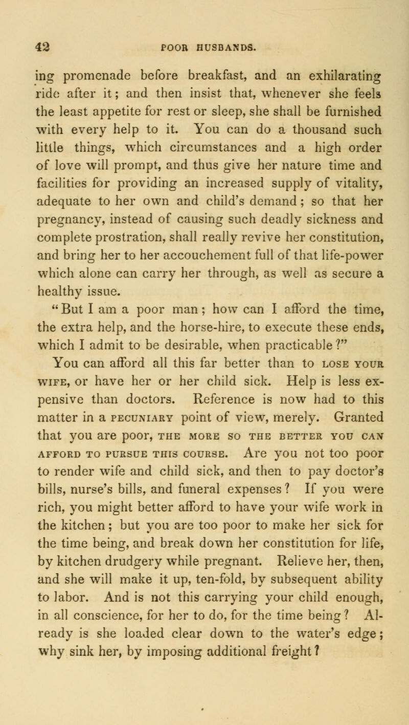 ing promenade before breakfast, and an exhilarating ride after it; and then insist that, whenever she feels the least appetite for rest or sleep, she shall be furnished with every help to it. You can do a thousand such little things, which circumstances and a high order of love will prompt, and thus give her nature time and facilities for providing an increased supply of vitality, adequate to her own and child's demand; so that her pregnancy, instead of causing such deadly sickness and complete prostration, shall really revive her constitution, and bring her to her accouchement full of that life-power which alone can carry her through, as well as secure a healthy issue.  But I am a poor man; how can I afford the time, the extra help, and the horse-hire, to execute these ends, which I admit to be desirable, when practicable ? You can afford all this far better than to lose your wife, or have her or her child sick. Help is less ex- pensive than doctors. Reference is now had to this matter in a pecuniary point of view, merely. Granted that you are poor, the more so the better you can afford to pursue this course. Are you not too poor to render wife and child sick, and then to pay doctor's bills, nurse's bills, and funeral expenses? If you were rich, you might better afford to have your wife work in the kitchen; but you are too poor to make her sick for the time being, and break down her constitution for life, by kitchen drudgery while pregnant. Relieve her, then, and she will make it up, ten-fold, by subsequent ability to labor. And is not this carrying your child enough, in all conscience, for her to do, for the time being? Al- ready is she loaded clear down to the water's edge; why sink her, by imposing additional freight ?