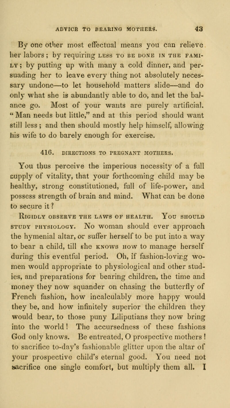 By one other most effectual means you can relieve her labors; by requiring less to be done in the fami- ly ; by putting up with many a cold dinner, and per- suading her to leave every thing not absolutely neces- sary undone—to let household matters slide—and do only what she is abundantly able to do, and let the bal- ance go. Most of your wants are purely artificial.  Man needs but little, and at this period should want still less; and then should mostly help himself, allowing his wife to do barely enough for exercise. 416. directions to pregnant mothers. You thus perceive the imperious necessity of a full cupply of vitality, that your forthcoming child may be healthy, strong constitutioned, full of life-power, and possess strength of brain and mind. What can be done to secure it ? Rigidly observe the laws of health. You should study physiology. No woman should ever approach the hymenial altar, or suffer herself to be put into a way to bear a child, till she knows how to manage herself during this eventful period. Oh, if fashion-loving wo- men would appropriate to physiological and other stud- ies, and preparations for bearing children, the time and money they now squander on chasing the butterfly of French fashion, how incalculably more happy would they be, and how infinitely superior the children they would bear, to those puny Liliputians they now bring into the world! The accursedness of these fashions God only knows. Be entreated, O prospective mothers ! to sacrifice to-day's fashionable glitter upon the altar of your prospective child's eternal good. You need not sacrifice one single comfort, but multiply them all. I