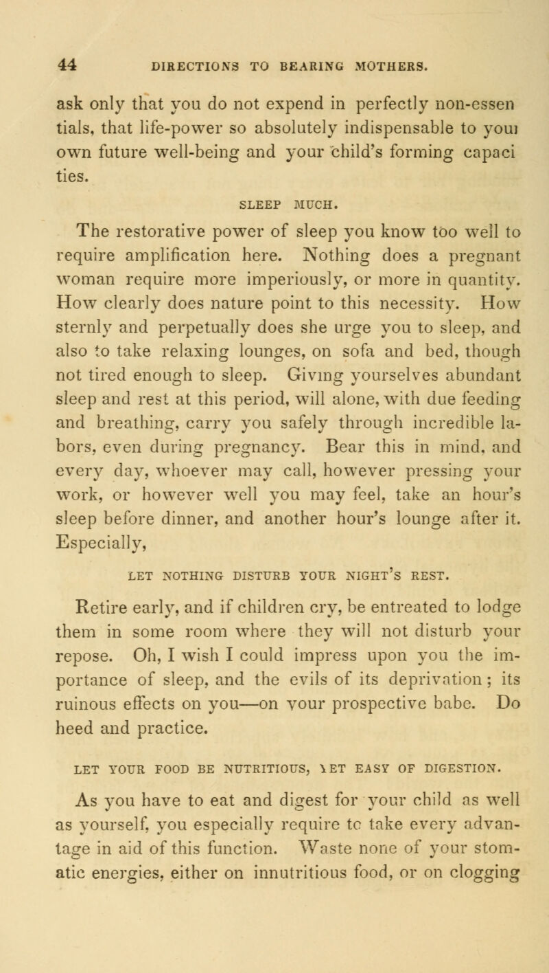 ask only that you do not expend in perfectly non-essen tials, that life-power so absolutely indispensable to youi own future well-being and your child's forming capaci ties. SLEEP MUCH. The restorative power of sleep you know too well to require amplification here. Nothing does a pregnant woman require more imperiously, or more in quantity. How clearly does nature point to this necessity. How sternly and perpetually does she urge you to sleep, and also to take relaxing lounges, on sofa and bed, though not tired enough to sleep. Giving yourselves abundant sleep and rest at this period, will alone, with due feeding and breathing, carry you safely through incredible la- bors, even during pregnancy. Bear this in mind, and every day, whoever may call, however pressing your work, or however well you may feel, take an hour's sleep before dinner, and another hour's lounge after it. Especially, LET NOTHING DISTURB YOUR NIGHT'S REST. Retire early, and if children cry, be entreated to lodge them in some room where they will not disturb your repose. Oh, I wish I could impress upon you the im- portance of sleep, and the evils of its deprivation ; its ruinous effects on you—on your prospective babe. Do heed and practice. LET YOUR FOOD BE NUTRITIOUS, \ET EASY OF DIGESTION. As you have to eat and digest for your child as wTell as yourself, you especially require tc take every advan- tage in aid of this function. Waste none of your stom- atic energies, either on innutritious food, or on clogging