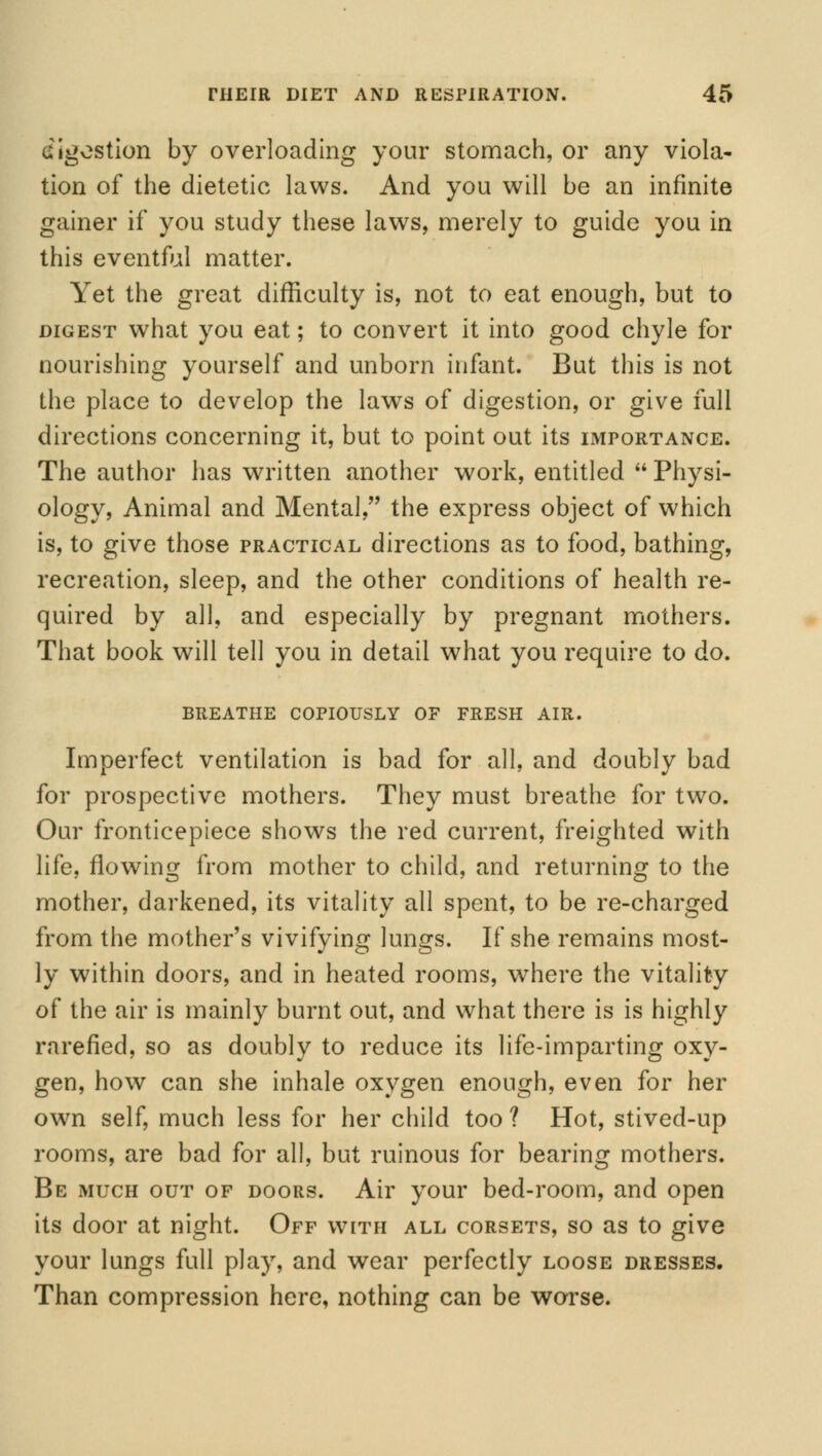 digestion by overloading your stomach, or any viola- tion of the dietetic laws. And you will be an infinite gainer if you study these laws, merely to guide you in this eventful matter. Yet the great difficulty is, not to eat enough, but to digest what you eat; to convert it into good chyle for nourishing yourself and unborn infant. But this is not the place to develop the laws of digestion, or give full directions concerning it, but to point out its importance. The author has written another work, entitled  Physi- ology, Animal and Mental, the express object of which is, to give those practical directions as to food, bathing, recreation, sleep, and the other conditions of health re- quired by all, and especially by pregnant mothers. That book will tell you in detail what you require to do. BREATHE COPIOUSLY OF FRESH AIR. Imperfect ventilation is bad for all, and doubly bad for prospective mothers. They must breathe for two. Our fronticepiece shows the red current, freighted with life, flowing from mother to child, and returning to the mother, darkened, its vitality all spent, to be re-charged from the mother's vivifying lungs. If she remains most- ly within doors, and in heated rooms, where the vitality of the air is mainly burnt out, and what there is is highly rarefied, so as doubly to reduce its life-imparting oxy- gen, how can she inhale oxygen enough, even for her own self, much less for her child too? Hot, stived-up rooms, are bad for all, but ruinous for bearing mothers. Be much out of doors. Air your bed-room, and open its door at night. Off with all corsets, so as to give your lungs full play, and wear perfectly loose dresses. Than compression here, nothing can be worse.