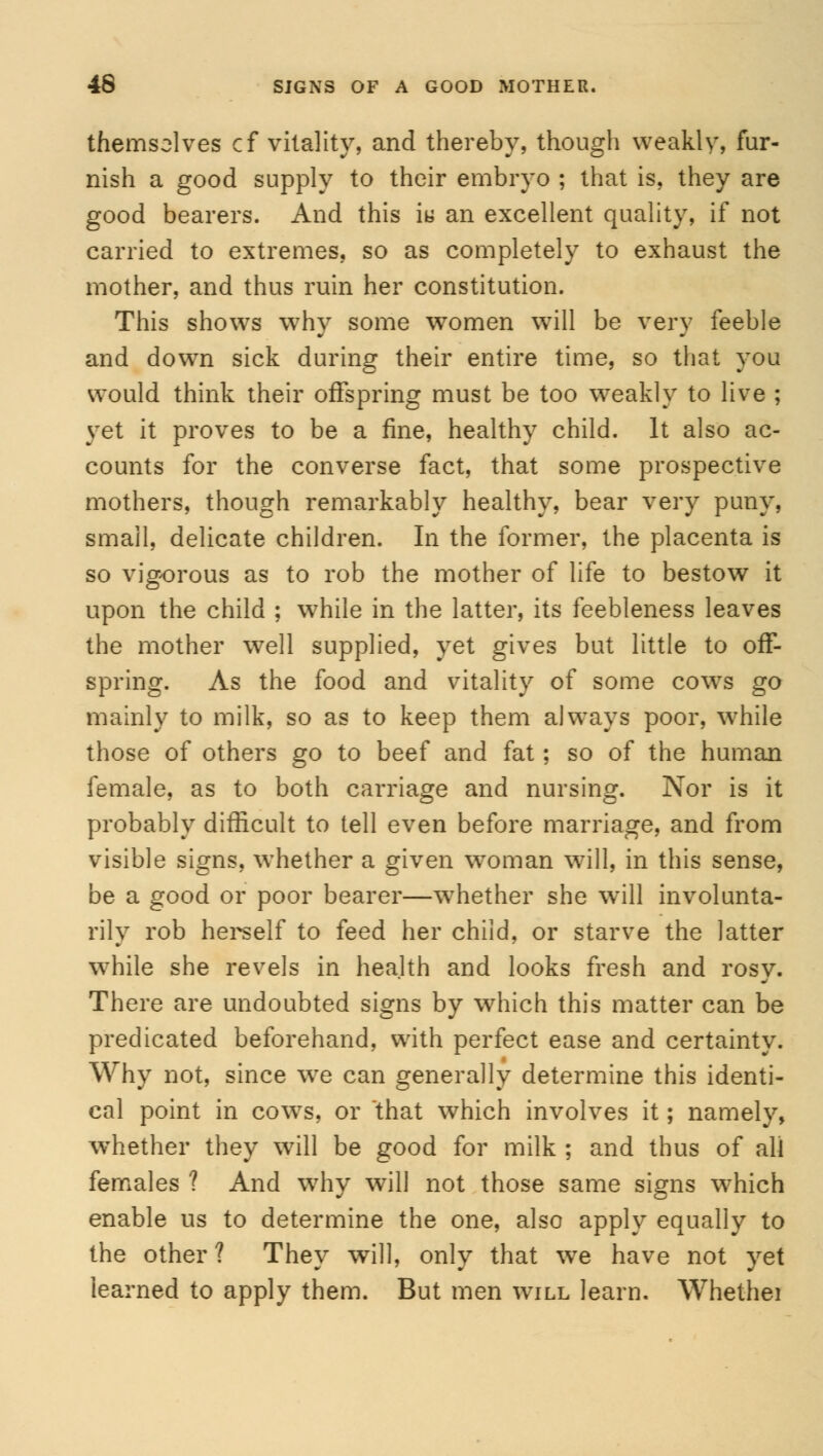 themselves cf vitality, and thereby, though weakly, fur- nish a good supply to their embryo ; that is, they are good bearers. And this iu an excellent quality, if not carried to extremes, so as completely to exhaust the mother, and thus ruin her constitution. This shows why some women will be very feeble and down sick during their entire time, so that you would think their offspring must be too weakly to live ; yet it proves to be a fine, healthy child. It also ac- counts for the converse fact, that some prospective mothers, though remarkably healthy, bear very puny, small, delicate children. In the former, the placenta is so vigorous as to rob the mother of life to bestow it upon the child ; while in the latter, its feebleness leaves the mother well supplied, yet gives but little to off- spring. As the food and vitality of some cows go mainly to milk, so as to keep them always poor, while those of others go to beef and fat; so of the human female, as to both carriage and nursing. Nor is it probably difficult to tell even before marriage, and from visible signs, whether a given woman will, in this sense, be a good or poor bearer—whether she will involunta- rily rob herself to feed her child, or starve the latter while she revels in health and looks fresh and rosy. There are undoubted signs by which this matter can be predicated beforehand, with perfect ease and certainty. Why not, since we can generally determine this identi- cal point in cowTs, or that which involves it; namely, whether they will be good for milk ; and thus of all females ? And why will not those same signs wrhich enable us to determine the one, also apply equally to the other? They will, only that we have not yet learned to apply them. But men will learn. Whethei