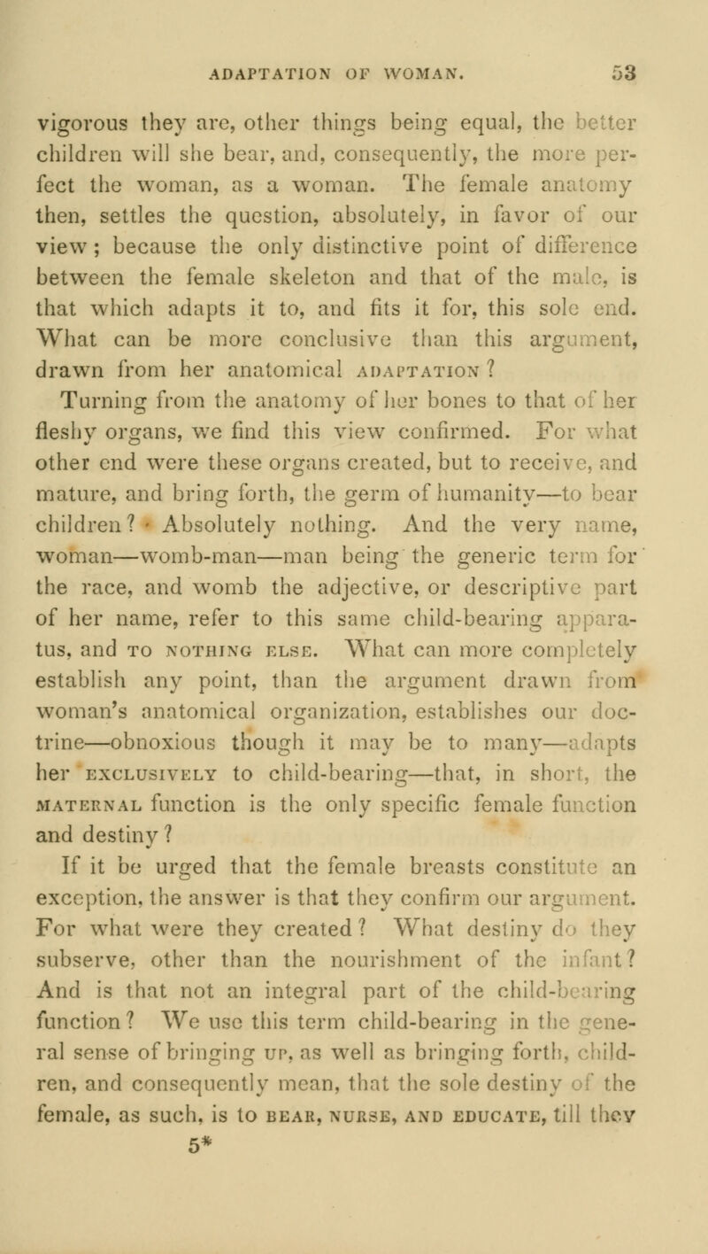 vigorous they are, other things being equal, the better children will she bear, and, consequently, the more per- fect the woman, as a woman. The female anal then, settles the question, absolutely, in favor of our view ; because the only distinctive point of difference between the female skeleton and that of the male, is that which adapts it to, and fits it for, this sole end. What can be more conclusive than this argument, drawn from her anatomical adaptation ? Turning from the anatomy of her bones to that of her fleshy organs, we find this view confirmed. For what other end were these organs created, but to receive, and mature, and bring forth, the germ of humanity—to bear children? I Absolutely nothing. And the very name, woman—womb-man—man being the generic term for the race, and womb the adjective, or descriptive part of her name, refer to this same child-bearing appara- tus, and to nothing else. What can more completely establish any point, than the argument drawn from woman's anatomical organization, establishes our doc- trine—obnoxious though it may be to many—adapts her exclusively to child-bearing—that, in short, the maternal function is the only specific female function and destiny ? If it be urged that the female breasts constitute an exception, the answer is that they confirm our argument. For what were they created ? What destiny do they subserve, other than the nourishment of the infant? And is that not an integral part of the child-bearing function? We use this term child-bearing in the gene- ral sense of bringing up, as well as bringing forth, child- ren, and consequently mean, that the sole destiny of the female, as such, is to bear, nurse, and educate, till they 5*