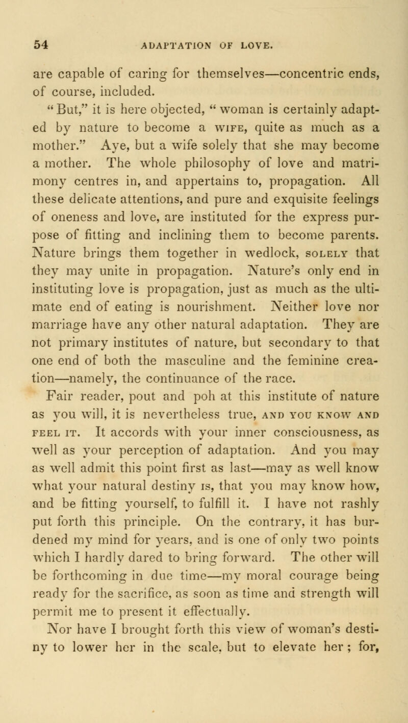 are capable of caring for themselves—concentric ends, of course, included.  But, it is here objected,  woman is certainly adapt- ed by nature to become a wife, quite as much as a mother. Aye, but a wife solely that she may become a mother. The whole philosophy of love and matri- mony centres in, and appertains to, propagation. All these delicate attentions, and pure and exquisite feelings of oneness and love, are instituted for the express pur- pose of fitting and inclining them to become parents. Nature brings them together in wedlock, solely that they may unite in propagation. Nature's only end in instituting love is propagation, just as much as the ulti- mate end of eating is nourishment. Neither love nor marriage have any other natural adaptation. They are not primary institutes of nature, but secondary to that one end of both the masculine and the feminine crea- tion—namely, the continuance of the race. Fair reader, pout and poh at this institute of nature as you will, it is nevertheless true, and you know and feel it. It accords with your inner consciousness, as well as your perception of adaptation. And you may as well admit this point first as last—may as well know what your natural destiny is, that you may know how, and be fitting yourself, to fulfill it. I have not rashly put forth this principle. On the contrary, it has bur- dened my mind for years, and is one of only two points which I hardly dared to bring forward. The other will be forthcoming in due time—my moral courage being ready for the sacrifice, as soon as time and strength will permit me to present it effectually. Nor have I brought forth this view of woman's desti- ny to lower her in the scale, but to elevate her ; for,
