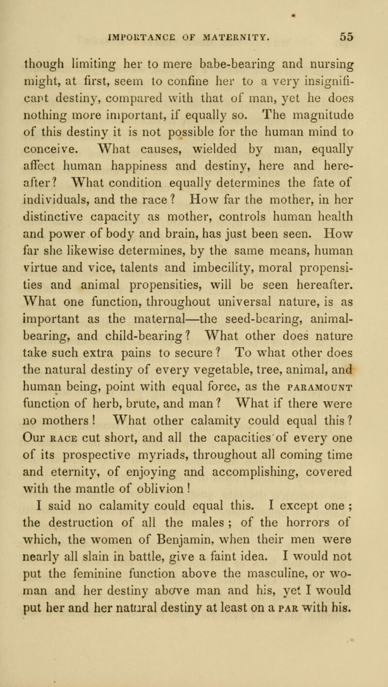 though limiting her to mere babe-bearing and nursing might, at first, seem to confine her to a very insignifi- cant destiny, compared with that of man, yet he does nothing more important, if equally so. The magnitude of this destiny it is not possible for the human mind to conceive. What causes, wielded by man, equally affect human happiness and destiny, here and here- after? What condition equally determines the fate of individuals, and the race? How far the mother, in her distinctive capacity as mother, controls human health and power of body and brain, has just been seen. How far she likewise determines, by the same means, human virtue and vice, talents and imbecility, moral propensi- ties and animal propensities, will be seen hereafter. What one function, throughout universal nature, is as important as the maternal—the seed-bearing, animal- bearing, and child-bearing? What other does nature take such extra pains to secure ? To wThat other does the natural destiny of every vegetable, tree, animal, and human being, point with equal force, as the paramount function of herb, brute, and man ? What if there were no mothers ! What other calamity could equal this ? Our race cut short, and all the capacities of every one of its prospective myriads, throughout all coming time and eternity, of enjoying and accomplishing, covered with the mantle of oblivion ! I said no calamity could equal this. I except one ; the destruction of all the males ; of the horrors of which, the women of Benjamin, when their men were nearly all slain in battle, give a faint idea. I would not put the feminine function above the masculine, or wo- man and her destiny above man and his, yet I would put her and her natural destiny at least on a par with his.