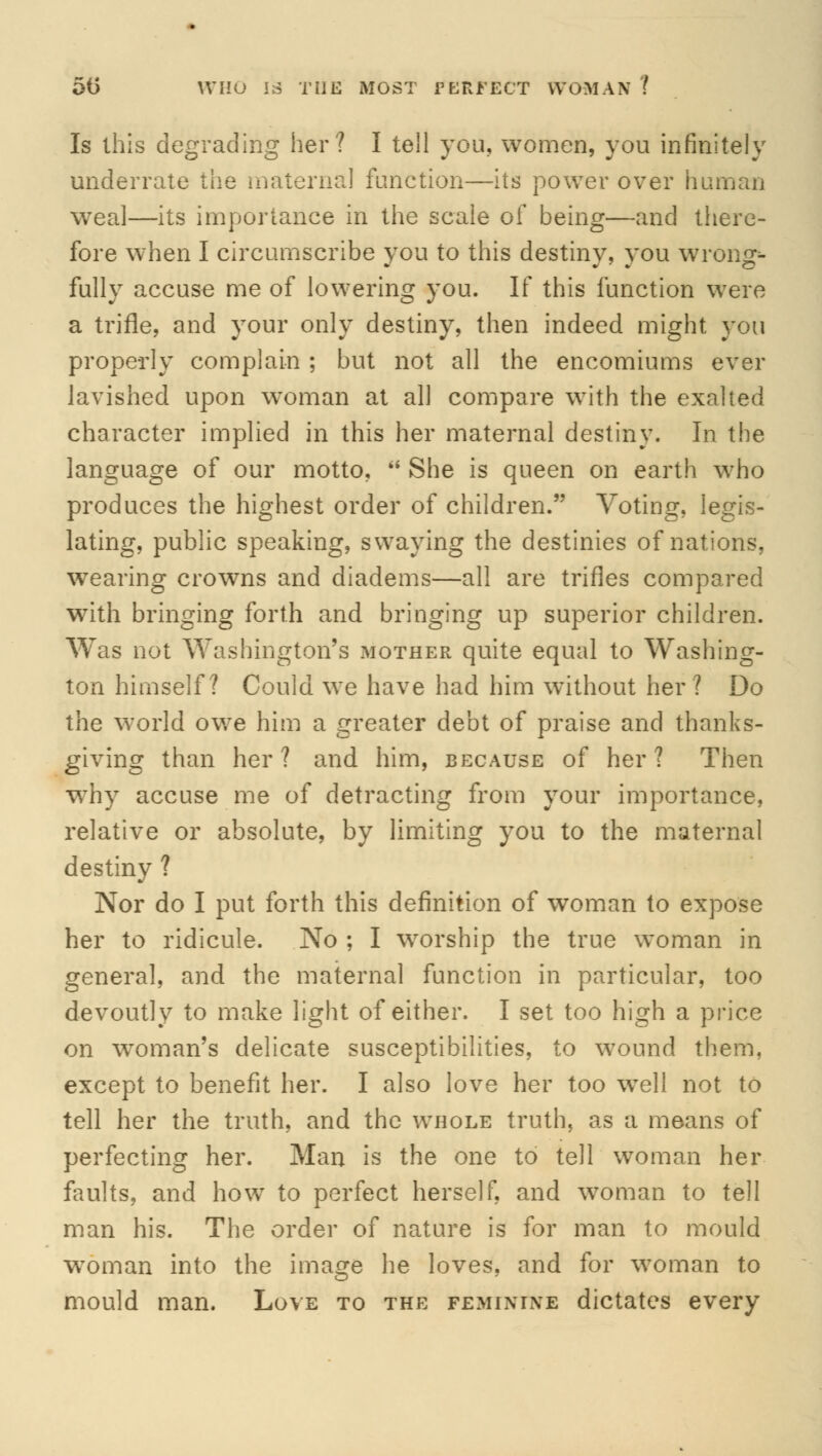 50 WHO IS THE MOST fEfctfECT WOMAN ! Is this degrading her? I tell you, women, you infinitely underrate the maternal function—its power over human weal—its importance in the scale of being—and there- fore when I circumscribe you to this destiny, you wrong- fully accuse me of lowering you. If this function were a trifle, and your only destiny, then indeed might you properly complain ; but not all the encomiums ever lavished upon woman at all compare with the exalted character implied in this her maternal destiny. In the language of our motto,  She is queen on earth who produces the highest order of children. Voting, legis- lating, public speaking, swaying the destinies of nations, wearing crowns and diadems—all are trifles compared with bringing forth and bringing up superior children. Was not Washington's mother quite equal to Washing- ton himself? Could we have had him without her? Do the world owe him a greater debt of praise and thanks- giving than her? and him, because of her? Then why accuse me of detracting from your importance, relative or absolute, by limiting you to the maternal destiny ? Nor do I put forth this definition of woman to expose her to ridicule. No ; I worship the true woman in general, and the maternal function in particular, too devoutly to make light of either. I set too high a price on woman's delicate susceptibilities, to wound them, except to benefit her. I also love her too wTell not to tell her the truth, and the whole truth, as a means of perfecting her. Man is the one to tell woman her faults, and how to perfect herself, and woman to tell man his. The order of nature is for man to mould woman into the image he loves, and for woman to mould man. Love to the feminine dictates every
