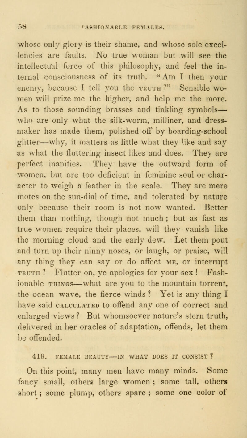 T>8 FASHIONABLE FEMALES. whose only glory is their shame, and whose sole excel- lencies are faults. No true woman but will see the intellectual force of this philosophy, and feel the in- ternal consciousness of its truth. Am I then your enemy, because I tell you the truth 1 Sensible wo- men will prize me the higher, and help me the more. As to those sounding brasses and tinkling symbols— who are only what the silk-worm, milliner, and dress- maker has made them, polished of! by boarding-school glitter—why, it matters as little what they '.ike and say as what the fluttering insect likes and does. They are perfect inanities. They have the outward form of women, but are too deficient in feminine soul or char- acter to weigh a feather in the scale. They are mere motes on the sun-dial of time, and tolerated by nature only because their room is not now wanted. Better them than nothing, though not much ; but as fast as true women require their places, will they vanish like the morning cloud and the early dew. Let them pout and turn up their ninny noses, or laugh, or praise, will any thing they can say or do affect me, or interrupt truth ? Flutter on, ye apologies for your sex ! Fash- ionable things—what are you to the mountain torrent, the ocean wave, the fierce winds ? Yet is any thing I have said calculated to offend any one of correct and enlarged views ? But whomsoever nature's stern truth, delivered in her oracles of adaptation, offends, let them be offended. 419. FEMALE BEAUTY IN WHAT DOES IT CONSIST ? On this point, many men have many minds. Some fancy small, others large women ; some tall, others short ; some plump, others spare ; some one color of