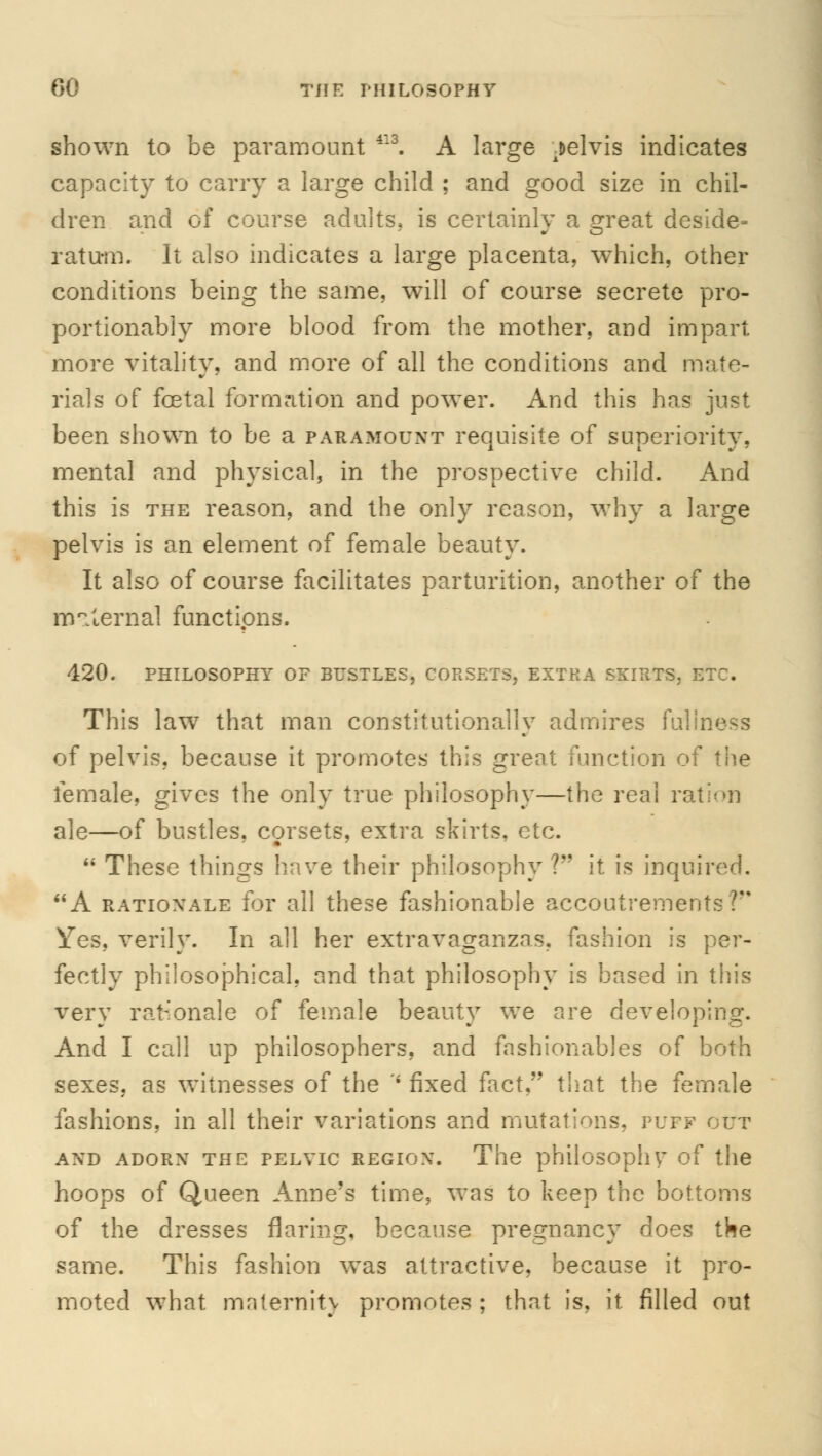 00 THE PHILOSOPHY shown to be paramount 4:3. A large pelvis indicates capacity to carry a large child ; and good size in chil- dren and of course adults, is certainly a sreat deside- ratunfi. It also indicates a large placenta, which, other conditions being the same, will of course secrete pro- portionally more blood from the mother, and impart more vitality, and more of all the conditions and mate- rials of foetal formation and power. And this has just been shown to be a paramount requisite of superiority, mental and physical, in the prospective child. And this is the reason, and the only reason, why a large pelvis is an element of female beauty. It also of course facilitates parturition, another of the maternal functions. 420. PHILOSOPHY OF BUSTLES, CORSETS, EXTRA SKIRTS, ETC. This law that man constitutionally admires fullness of pelvis, because it promotes this great function of the female, gives the only true philosophy—the real ration ale—of bustles, corsets, extra skirts, etc.  These things have their philosophy V it is inquired. A rationale for all these fashionable accoutremenl Yes, verily. In all her extravaganzas, fashion is fectly philosophical, and that philosophy is based in this very rationale of female beauty we are developing. And I call up philosophers, and fashionables of both sexes, as witnesses of the -i fixed fact. that the female fashions, in all their variations and mutations, T'\:tf out AND ADORN THE PELVIC REGION. The philosophy of the hoops of Queen Anne's time, was to keep the bottoms of the dresses flaring, because pregnancy does the same. This fashion was attractive, because it pro- moted what ma (emit j promotes; that is, it. filled out