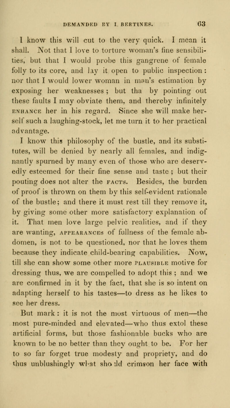 DEMANDED BY I. BERTINE3. t>3 I know this will cut to the very quick. I mean it shall. Not that I love to torture woman's fine sensibili- ties, but that I would probe this gangrene of female folly to its core, and lay it open to public inspection: nor that I would lower woman in man's estimation by exposing her weaknesses ; but tha by pointing out these faults I may obviate them, and thereby infinitely enhance her in his regard. Since she will make her- self such a laughing-stock, let me turn it to her practical advantage. I know this philosophy of the bustle, and its substi- tutes, will be denied by nearly all females, and indig- nantly spurned by many even of those who are deserv- edly esteemed for their fine sense and taste ; but their pouting does not alter the facts. Besides, the burden of proof is thrown on them by this self-evident rationale of the bustle; and there it must rest till they remove it, by giving some other more satisfactory explanation of it. That men love large pelvic realities, and if they are wanting, appearances of fullness of the female ab- domen, is not to be questioned, nor that he loves them because they indicate child-bearing capabilities. Now, till she can show some other more plausible motive for dressing thus, we are compelled to adopt this ; and we are confirmed in it by the fact, that she is so intent on adapting herself to his tastes—to dress as he likes to see her dress. But mark : it is not the most virtuous of men—the most pure-minded and elevated—who thus extol these artificial forms, but those fashionable bucks who are known to be no better than they ought to be. For her to so far forget true modesty and propriety, and do thus unblushingly what sho ild crimson her face with