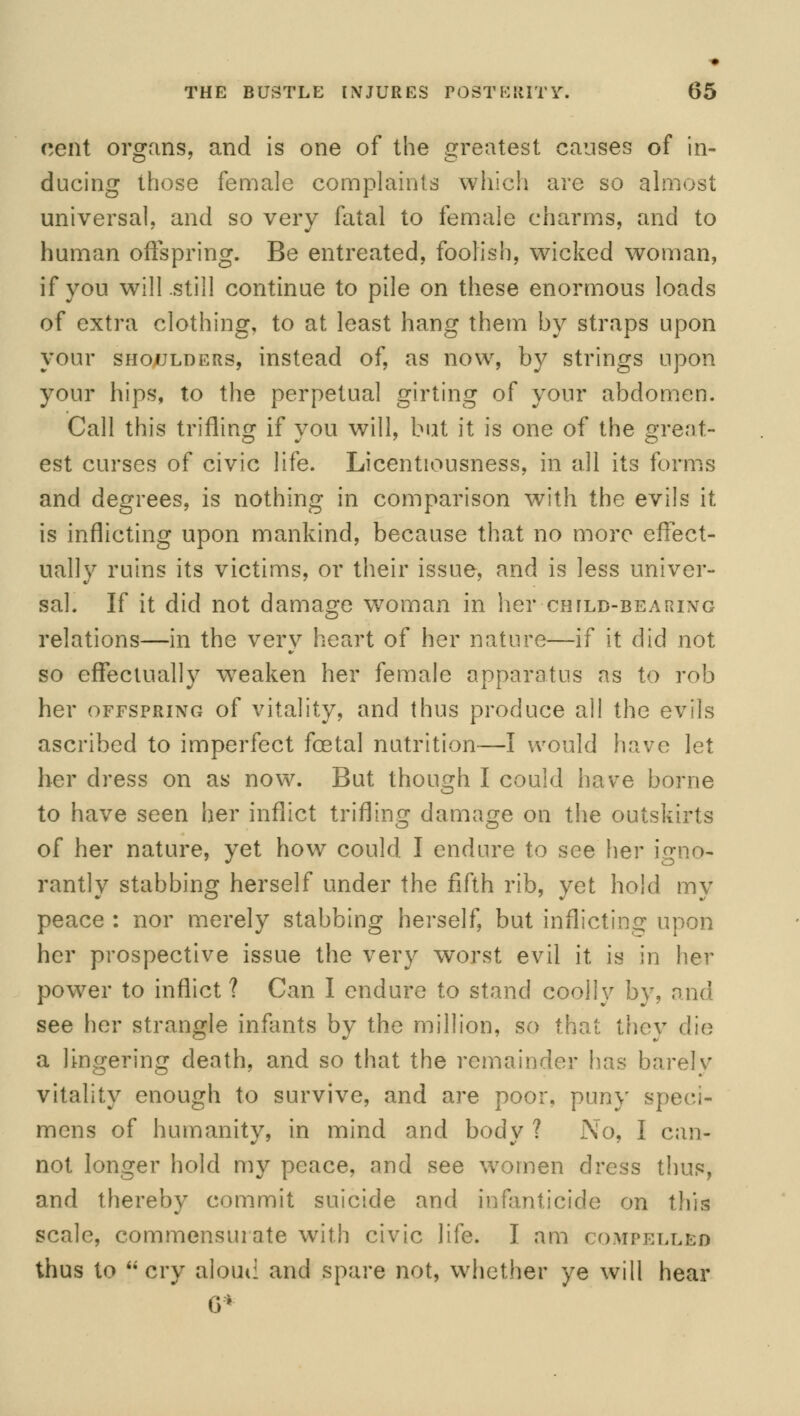 cent organs, and is one of the greatest causes of in- ducing those female complaints which are so almost universal, and so very fatal to female charms, and to human offspring. Be entreated, foolish, wicked woman, if you will still continue to pile on these enormous loads of extra clothing, to at least hang them by straps upon your shoulders, instead of, as now, by strings upon your hips, to the perpetual girting of your abdomen. Call this trifling if you will, but it is one of the great- est curses of civic life. Licentiousness, in all its forms and degrees, is nothing in comparison with the evils it is inflicting upon mankind, because that no more effect- ually ruins its victims, or their issue, and is less univer- sal. If it did not damage woman in her chjld-bearing relations—in the very heart of her nature—if it did not so effectually weaken her female apparatus as to rob her offspring of vitality, and thus produce all the evils ascribed to imperfect foetal nutrition—I would have let her dress on as now. But though I could have borne to have seen her inflict trifling damage on the outskirts of her nature, yet how could I endure to see her igno- rantly stabbing herself under the fifth rib, yet hold my peace : nor merely stabbing herself, but inflicting upon her prospective issue the very worst evil it is in her power to inflict ? Can I endure to stand coolly by, and see her strangle infants by the million, so that they die a lingering death, and so that the remainder has barely vitality enough to survive, and are poor, puny speci- mens of humanity, in mind and body ? No, I can- not longer hold my peace, and see women dress thus, and thereby commit suicide and infanticide on this scale, commensurate with civic life. I am < ompellbd thus to cry aloud and spare not, whether ye will hear 6*
