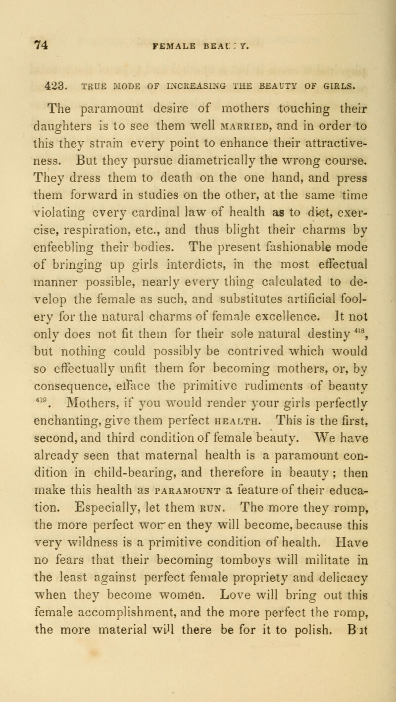 423. TRUE MODE OF INCREASING THE BEAUTY OF GIRLS. The paramount desire of mothers touching their daughters is to see them well married, and in order to this they strain every point to enhance their attractive- ness. But they pursue diametrically the wrong course. They dress them to death on the one hand, and press them forward in studies on the other, at the same time violating every cardinal law of health as to diet, exer- cise, respiration, etc., and thus blight their charms by enfeebling their bodies. The present fashionable mode of bringing up girls interdicts, in the most effectual manner possible, nearly every thing calculated to de- velop the female as such, and substitutes artificial fool- ery for the natural charms of female excellence. It not only does not fit them for their sole natural destiny 4I8, but nothing could possibly be contrived which would so effectually unfit them for becoming mothers, or, by consequence, elFace the primitive rudiments of beauty 419. Mothers, if you would render your girls perfectly enchanting, give them perfect health. This is the first, second, and third condition of female beauty. We have already seen that maternal health is a paramount con- dition in child-bearing, and therefore in beauty ; then make this health as paramount a feature of their educa- tion. Especially, let them run. The more they romp, the more perfect woren they will become, because this very wildness is a primitive condition of health. Have no fears that their becoming tomboys will militate in the least against perfect female propriety and delicacy when they become women. Love will bring out this female accomplishment, and the more perfect the romp, the more material wLU there be for it to polish. B at