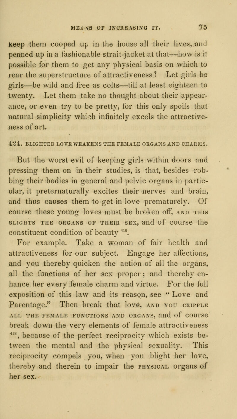 Keep them cooped up in the house all their lives, and penned up in a fashionable strait-jacket at that—how is it possible for them to get any physical basis on which to rear the superstructure of attractiveness ? Let girls be girls—be wild and free as colts—till at least eighteen to twenty. Let them take no thought about their appear- ance, or even try to be pretty, for this only spoils that natural simplicity whioh infinitely excels the attractive- ness of art. 424. BLIGHTED LOVE WEAKENS THE FEMALE ORGANS AND CHARMS. But the worst evil of keeping girls within doors and pressing them on in their studies, is that, besides rob- bing their bodies in general and pelvic organs in partic- ular, it preternaturally excites their nerves and brain, and thus causes them to get in love prematurely. Of course these young loves must be broken off, and this BLIGHTS THE ORGANS OF THEIR SEX, and of COUl'Se the constituent condition of beauty 418. For example. Take a woman of fair health and attractiveness for our subject. Engage her affections, and you thereby quicken the action of all the organs, all the functions of her sex proper; and thereby en- hance her every female charm and virtue. For the full exposition of this law and its reason, see  Love and Parentage. Then break that love, and you cripple ALL THE FEMALE FUNCTIONS AND ORGANS, and of COUPSe break down the very elements of female attractiveness 418, because of the perfect reciprocity which exists be- tween the mental and the physical sexuality. This reciprocity compels you, when you blight her love, thereby and therein to impair the physical organs of her sex.