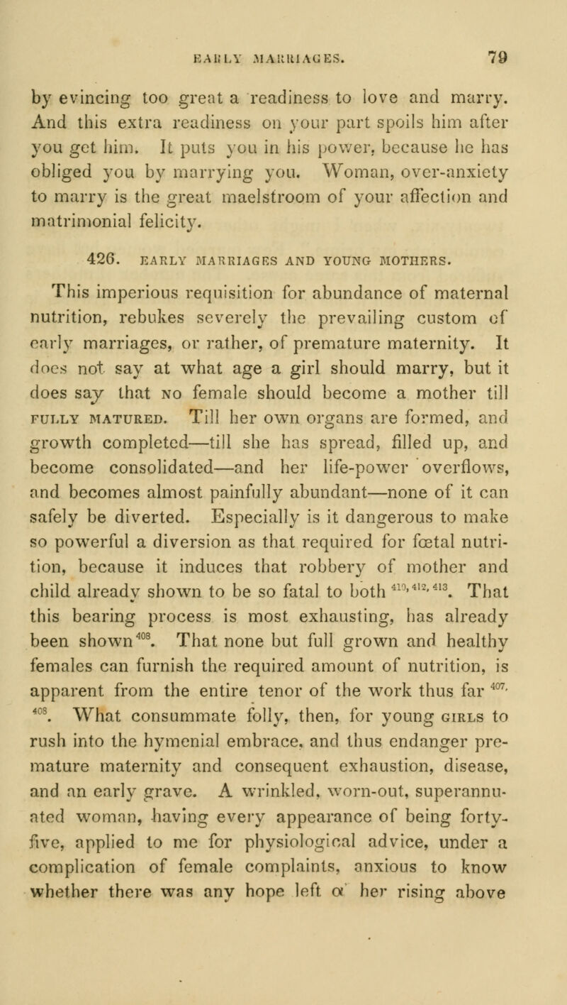 by evincing too great a readiness to love and marry. And this extra readiness on your part spoils him after you get him. It puts you in his power, because he has obliged you by marrying you. Woman, over-anxiety to marry is the great maelstroom of your affection and matrimonial felicity. 426. EARLY MARRIAGES AND YOUNG MOTHERS. This imperious requisition for abundance of maternal nutrition, rebukes severely the prevailing custom of early marriages, or rather, of premature maternity. It does not say at what age a girl should marry, but it does say that no female should become a mother til! fully matured. Till her own organs are formed, and growth completed—till she has spread, filled up, and become consolidated—and her life-power overflows, and becomes almost painfully abundant—none of it can safely be diverted. Especially is it dangerous to make so powerful a diversion as that required for foetal nutri- tion, because it induces that robbery of mother and child already shown to be so fatal to both 410>412>413. That this bearing process is most exhausting, has already been shown408. That none but full grown and healthy females can furnish the required amount of nutrition, is apparent from the entire tenor of the work thus far 407- 40S. What consummate folly, then, for young girls to rush into the hymenial embrace, and thus endanger pre- mature maternity and consequent exhaustion, disease, and an early grave. A wrinkled, worn-out, superannu- ated woman, -having every appearance of being forty- five, applied to me for physiological advice, under a complication of female complaints, anxious to know whether there was any hope left a her rising above