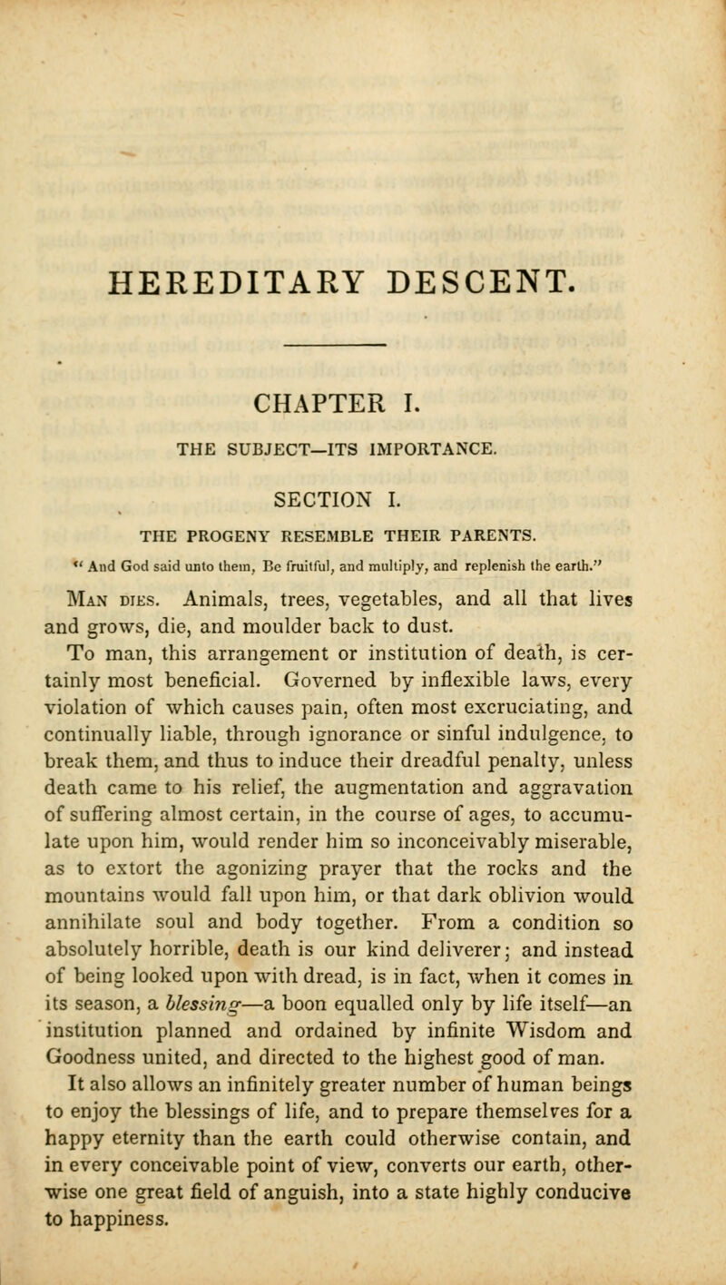 HEREDITARY DESCENT. CHAPTER I. THE SUBJECT—ITS IMPORTANCE. SECTION I. THE PROGENY RESEMBLE THEIR PARENTS. •' And God said unto them, Be fruitful, and multiply, and replenish the earth. Man dies. Animals, trees, vegetables, and all that lives and grows, die, and moulder back to dust. To man, this arrangement or institution of death, is cer- tainly most beneficial. Governed by inflexible laws, every violation of which causes pain, often most excruciating, and continually liable, through ignorance or sinful indulgence, to break them, and thus to induce their dreadful penalty, unless death came to his relief, the augmentation and aggravation of suffering almost certain, in the course of ages, to accumu- late upon him, would render him so inconceivably miserable, as to extort the agonizing prayer that the rocks and the mountains would fall upon him, or that dark oblivion would annihilate soul and body together. From a condition so absolutely horrible, death is our kind deliverer; and instead of being looked upon with dread, is in fact, when it comes in its season, a blessing—a boon equalled only by life itself—an institution planned and ordained by infinite Wisdom and Goodness united, and directed to the highest good of man. It also allows an infinitely greater number of human beings to enjoy the blessings of life, and to prepare themselves for a happy eternity than the earth could otherwise contain, and in every conceivable point of view, converts our earth, other- wise one great field of anguish, into a state highly conducive to happiness.