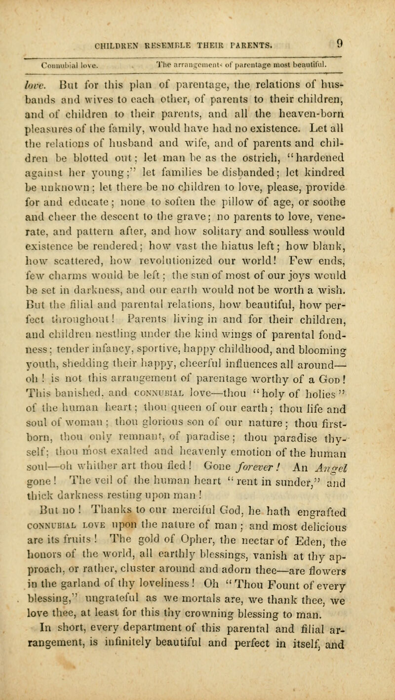 Connubial love. 'i'he arrnngcnieiil- of parentage mosl beaulil'iil. love. But for this plan of parentage, the relations of hus- bands and wives to each other, of parents to their children, and of children to their parents, and all the heaven-born pleasures of the family, would have had no existence. Let all the relations of husband and wife, and of parents and chil- dren be blotted out; let man be as the ostrich, hardened against her young;*' let families be disbanded; let kindred be unknown; let there be no children to love, please, provide for and educate; none to soften the pillow of age, or soothe and cheer the descent to the grave; no parents to love, vene- rate, and pattern after, and how solitary and soulless would existence be rendered; how vast the hiatus left; how blank, how scattered, how revolutionized our world! Few ends, few charms would be left; the sun of most of our joys would be set in darlciiess, and onr earth M'ould not be worth a wish. But the filial and parental relations, how beautiful, how per- fect throughout! Parents living in and for their children, and children nestling under the kind wings of parental fond- ness; tender infancy, sportive, happy childhood, and blooming youth, shedding their happy, cheerful influences all around— oh ! is not this arrangement of parentage worthy of a God ! This banished, and conxubial love—tliou holy of holies of the human heart; thou queen of our earth ; thou life and soul of woman ; thou glorious son of our nature ; thou first- born, thou only remnant, of paradise; thou paradise thy- self; thou rnost exalted and heavenly emotion of the human soul—oh whither art thou fled ! Gone forever ! An Au<ycl gone ! The veil of the human heart  rent in sunder, and thick darkness resting upon man ! But no ! Thanks to cur merciful God, he hath engrafted CONNUBIAL LOVE upon the nature of man ; and most delicious are its fruits ! The gold of Opher, the nectar of Eden, the honors of the world, all earthly blessings, vanish at thy ap- proach, or rather, cluster around and adorn thee—are flowers in the garland of thy loveliness ! Oh  Thou Fount of every blessing, ungrateful as we mortals are, we thank thee, we love thee, at least for this thy crowning blessing to man. In short, every department of this parental and filial ar- rangement, is infinitely beautiful and perfect in itself, and