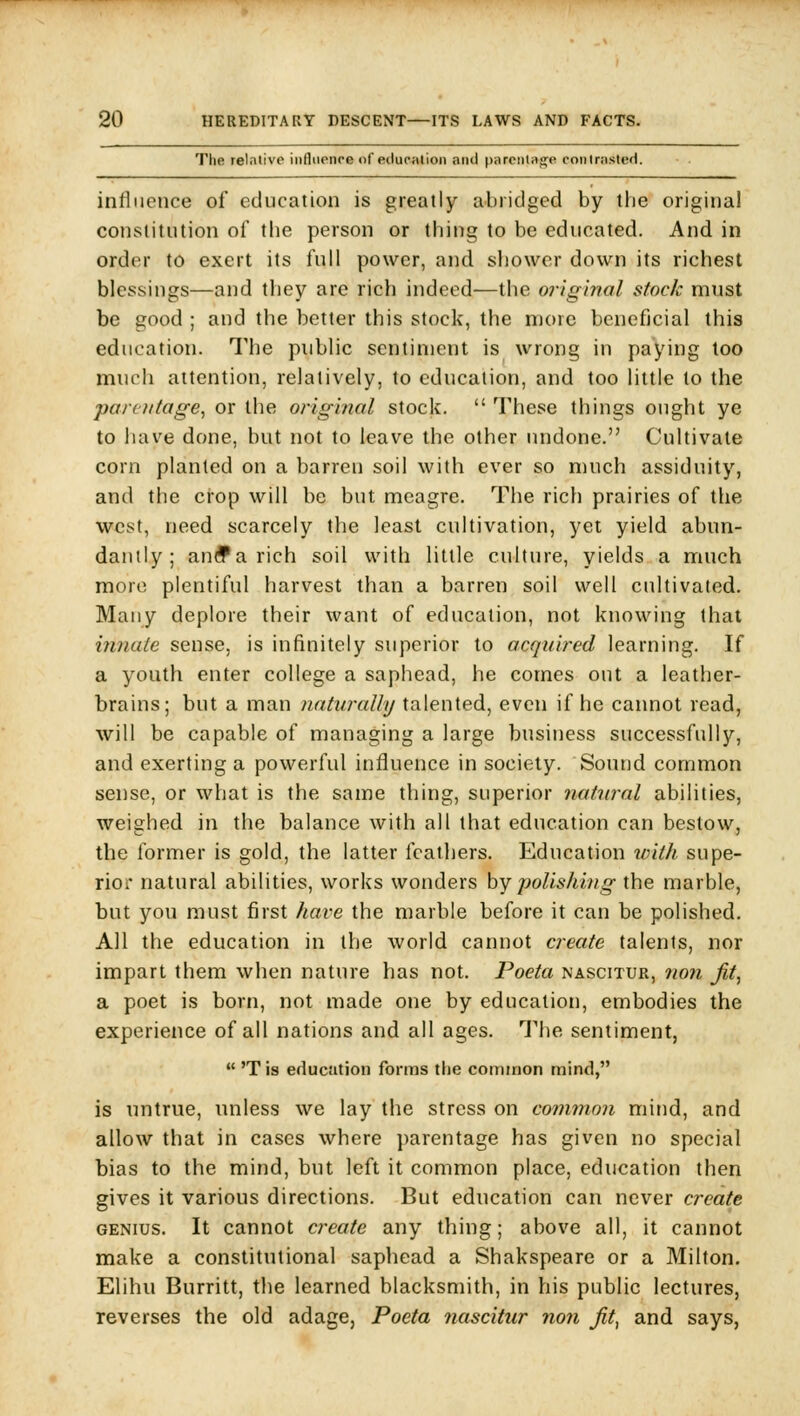 Tlie rel.itive influence of education and parcntitg'e conlrasleH. influence of education is greatly abridged by the original constitution of the person or thing to be educated. And in order to exert its full power, and shower down its richest blessings—and they are rich indeed—the original stock must be good ; and the better this stock, the more beneficial this education. The public sentiment is wrong in paying loo much attention, relatively, to education, and too little to the parentage, or the original stock.  These things ought ye to liave done, but not to leave the other undone. Cultivate corn planted on a barren soil with ever so much assiduity, and the crop will be but meagre. The rich prairies of the west, need scarcely the least cultivation, yet yield abun- dantly ; an(f a rich soil with little culture, yields a much more plentiful harvest than a barren soil well cultivated. Many deplore their want of education, not knowing that innate sense, is infinitely superior to acquired learning. If a youth enter college a saphead, he comes out a leather- brains; but a man naturally talented, even if he cannot read, will be capable of managing a large business successfully, and exerting a powerful influence in society. Sound common sense, or what is the same thing, superior natural abilities, weighed in the balance with all that education can bestow, the former is gold, the latter feathers. Education with supe- rior natural abilities, works wonders by polishing the marble, but you must first hai-e the marble before it can be polished. All the education in the world cannot create talents, nor impart them when nature has not. Poeta nascitur, no7i Jit, a poet is born, not made one by education, embodies the experience of all nations and all ages. The sentiment, *' 'T is education forms the common mind, is untrue, unless we lay the stress on common mind, and allow that in cases where ])arentage has given no special bias to the mind, but left it common place, education then gives it various directions. But education can never create genius. It cannot create any thing; above all, it cannot make a constitutional saphead a Shakspeare or a Milton. Elihu Burritt, the learned blacksmith, in his public lectures, reverses the old adage, Poeta 7iascitur non Jit, and says,