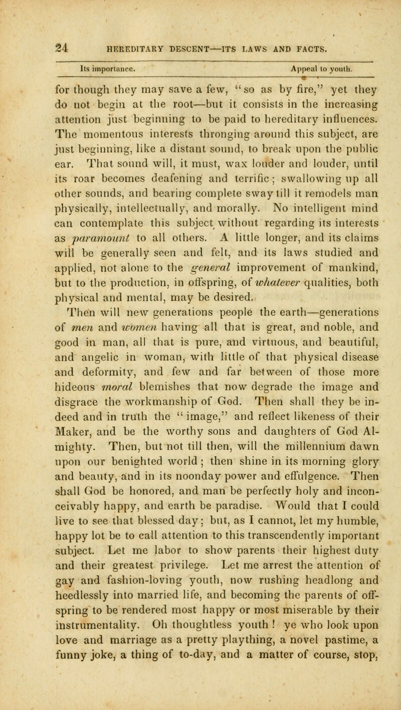 Its importance. Appeal to youth. «—• for though they may save a few,  so as by fire, yet they do not begin at the root—but it consists in the increasing attention just beginning to be paid to hereditary influences. The momentous interests thronging around this subject, are just beginning, Hlce a distant sound, to break upon tlie pubUc ear. That sound will, it must, wax louder and louder, until its roar becomes deafening and terrific ; swallowing up all other sounds, and bearing complete sway till it remodels man physically, intellectually, and morally. No intelligent mind can contemplate this subject without regarding its interests as 'parainount to all others. A little longer, and its claims will be generally seen and felt, and its laws studied and applied, not alone to the general improvement of mankind, but to the production, in ofispring, of whatever qualities, both physical and mental, may be desired. Then will new generations people the earth—generations of men and women having all that is great, and noble, and good in man, all that is pure, and virtuous, and beautiful, and angelic in woman, with little of that physical disease and deformity, and few and far between of those more hideous moral blemishes that now degrade the image and disgrace the workmanship of God. Then shall they be in- deed and in truth the  image, and reflect likeness of their Maker, and be the worthy sons and daughters of God Al- mighty. Then, but not till then, will the millennium dawn upon our benighted world ; then shine in its morning glory and beauty, and in its noonday power and eff'ulgence. Then shall God be honored, and man be perfectly holy and incon- ceivably happy, and earth be paradise. Would that I could live to see that blessed day; but, as I cannot, let my humble, happy lot be to call attention to this transcendently important subject. Let me labor to show parents their highest duty and their greatest privilege. Let me arrest the attention of gay and fashion-loving youth, now rushing headlong and heedlessly into married life, and becoming the parents of off- spring to be rendered most happy or most miserable by their instrum.entality. Oh thoughtless youth ! ye who look upon love and marriage as a pretty plaything, a novel pastime, a funny joke, a thing of to-day, and a matter of course, stop,