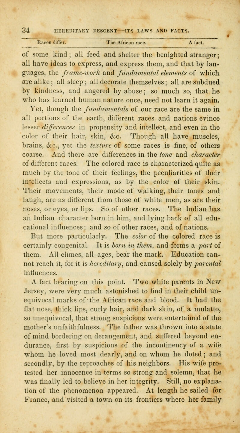 Races differ. The African race. A fact. of some kind; all feed and shelter the benighted stranger; all have ideas to express, and express them, and that by lan- guages, the frame-work and fundamental ele7nents of which arealike; all sleep: all decorate themselves; all are subdued by kindness, and angered by abuse; so much so, that he who has learned human nature once, need not learn it again. Yet, though the fundatnentah of our race are the same in all portions of the earth, dillercnt races and nations evince lesser differences in propensity and intellect, and even in the color of their hair, skin, cV:c. Though all have muscles, brains, &;c., yet the texture of some races is fine, of others coarse. And there are differences in the tone and character of different races. The colored race is characterized quite as much by the tone of their feelings, the peculiarities of their intellects and expressions, as by the color of their skin. Their movements, their mode of walking, their tones and laugh, are as different from those of white men, as are their noses, or eyes, or lips. So of other races. The Indian has an Indian character born in him, and lying back of all edu- cational influences; and so of other races, and of nations. But more particularly. The color of the colored race is certainly congenital. It is horn in tJiem, and forms a part of them. All climes, all ages, bear the mark. Education can- not reach it, for it is hereditary^ and caused solely by imrental influences. A fact bearing on this point. Two white parents in New Jersey, were very much astonished to find in their child un- equivocal marks of-the African race and blood. It had the flat nose, thick lips, curly hair, and dark skin, of a mulatto, so unequivocal, that strong suspicions were entertained of the mother's unfaithfulness. The father was thrown into a state of mind bordering on derangement, and suffered beyond en- durance, first by suspicions of the incontinency of a wife whom he loved most dearly, and on Avhom he doted; and secondly, by the reproaches of his neighbors. His wife pro- tested her innocence in terms so strong and solemn, that he was finally led to believe in her integrity. Still, no explana- tion of the phenomenon appeared. At length he sailed for France, and visited a town on its frontiers where her family