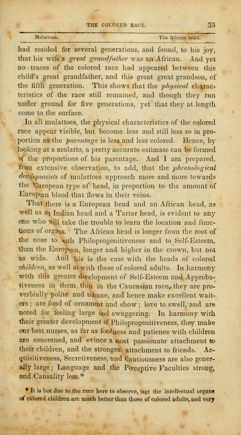Mulallocs. The African hoad. had resided for several generations, and found, to his joy, that his wife's great grandfather was an African. And yet no traces of the colored race had appeared between this child's great grandfather, and this great great grandson, of tlie fifth generation. This shows that the physical charac- teristics of the race still remained, and though they run nnder ground for five generations, yet that they at length come to the surface. In all mulattoes, the physical characteristics of the colored race appear visible, but become less and still less so in pro- portion as the parentage is less and less colored. Hence, by looking at a mulatto, a pretty accurate estimate can be formed ■>f the proportions of his parentage. And I am prepared, fnm extensive observation, to add, that the phrenological developments of mulattoes approach more and more towards the European type of head, in proportion to the amount of Europsan blood that flows in their veins. That there is a European head and an African head, as well as ai Indian head and a Tartar head, is evident to any one who will take the trouble to learn the location and func- tions of org»is. The African head is longer from the root of the nose to '»pth Philoprogenitiveness and to Self-Esteem, tlian the Europ»an, longer and higher in the crown, but not as wide. And iiis is the case with the heads of colored diildren, as well aiwiih those of colored adults. In harmony ■with this greater dwelopment of Self-Esteem and Approba- tiveness in them thin in the Caucasian race,, they are pro- verbially polite and Uibane. and hence make excellent wait- ers ; are fond of ornament and show; love to swell, and are noted for feeling large i«d swaggering. In harmony with their greater development tf Philoprogenitiveness, they make oiir best nurses, as far as fondness and patience with children are concerned, and evince a nost passionate attachment to their children, and the strongesv attachment to friends. Ac- quisitiveness, Secretiveness, and Cautiousness are also gener- ally large; Language and the Perceptive Faculties strong, and Causality less.* • It is but due to the race here to ol)scrve, tpat the intellectual organs of colored children are much better than tjiose of colored adults, and very