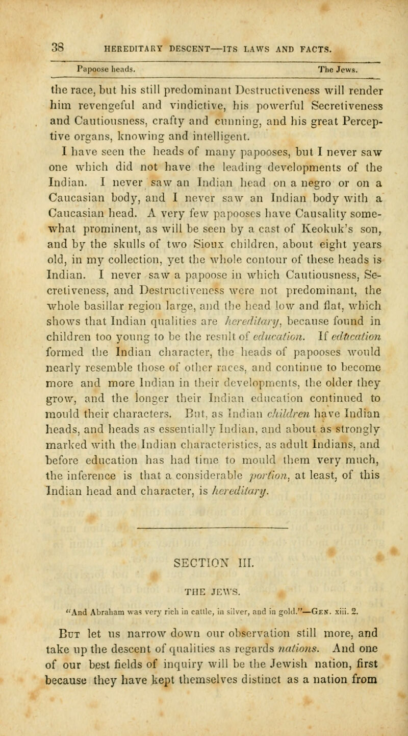 Papoose heads. The Jews. the race, but his still predominant Dcstructivcness will render him revengeful and vindictive, his powerful Secretiveness and Cautiousness, crafty and cunning, and his great Percep- tive organs, knowing and intelligent. I have seen the heads of many papooses, but I never saw one which did not have the leading developments of the Indian. I never saw an Indian head on a negro or on a Caucasian body, and I never saw an Indian body with a Caucasian head. A very few papooses have Causality some- what prominent, as will be seen by a cast of Keokuk's son, and by the skulls of two Sioux children, about eight years old, in my collection, yet the Avhole contour of these heads is Indian. I never saw a papoose in which Cautiousness, Se- cretiveness, and Destructiveucss were not predominant, the whole basillar region large, and the head low and flat, which shows that Indian qualities are hereditary, because found in children too young to be the vcsuh of education, li cdtication formed the Indian character, the heads of papooses would nearly resemble those of other races, and continue to become more and more Indian in their developments, the older they grow, and the longer their Indian education continued to mould their characters. But, as Indian children have Indian heads, and heads as essentially Indian, and about as strongly marked with the Indian characteristics, as adult Indians, and before education has had time to mould them very much, the inference is that a considerable porfion, at least, of this Indian head and character, is hereditary. SECTIOX III. THE JEWS. And Abraliam was vory rich in calllc, in silver, aud in gold.—Gen. xiii. 2. But let ns narrow down our observation still more, and take up the descent of qualities as regards nations. And one of our best fields of inquiry will be the Jewish nation, first because they have kept themselves distinct as a nation from