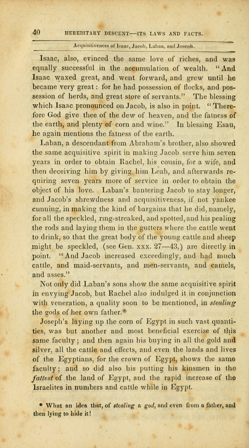 Acquisitiveness of Isaac, Jacob, Laban, and Josepii. Isaac, also, evinced the same love of riches, and was equally successful in the accumulation of wealth. And Isaac Avaxed great, and went forward, and grew until he became very great: for he had possession of flocks, and pos- session of herds, and great store of servants. The blessing which Isaac pronounced on Jacob, is also in point.  There- fore God give thee of the dew of heaven, and the fatness of the earth, and plenty of corn and wine. In blessing Esau, he again mentions the fatness of the earth. Laban, a descendant from Abraham's brother, also showed the same acquisitive spirit in making Jacob serve him seven years in order to obtain Rachel, his cousin, for a wife, and then deceiving him by giving him Leah, and afterwards re- quiring seven years more of service in order to obtain the object of his love. Laban's bantering Jacob to stay longer, and Jacob's shrewdness and acquisitiveness, if not yankee cunning, in making the kind of bargains that he did, namely, for all the speckled, ring-strcaked, and spotted, and liis pealing the rods and laying them in the gutters where the cattle went to drink, so that the great body of the young cattle and sheep might be speckled, (see Gen. xxx. 27—43,) are directly in point. And Jacob increased exceedingly, and had much cattle, and maid-servants, and men-servants, and camels, and asses. Not only did Laban's sons show the same acquisitive spirit in envying Jacob, but Rachel also indulged it in conjunction with veneration, a quality soon to be mentioned, in stealing the gods of her own father.^' Joseph's laying up the corn of Egypt in such vast quanti- ties, was but another and most beneficial exercise of this same faculty; and then again his buying in all the gold and silver, all the cattle and effects, and even the lands and lives of the Egyptians, for the crown of Egypt, shows the same faculty; and so did also his putting his kinsmen in the fattest oi the land of Egypt, and the rapid increase of the Israelites in numbers and cattle while in Egypt. • What nn idea that, of stealing a god, and even from a father, and then lying to hide it!