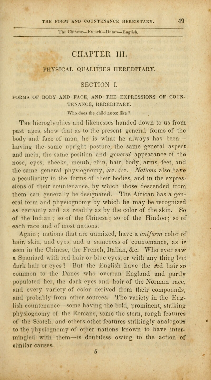 Th Chinese—Freiich^Daiics—English. CHAPTER III. PHYSICAL QUALITIES HEREDITARY. SECTION I. FORMS OF BODY AND FACE, AND THE EXPRESSIONS OF COUN- TENANCE, HEREDITARY. Who does the child look like ? The hieroglyphics and likenesses handed down to ns from past ages, show that as to the present general forms of the body and face of man, he is what he always has been— having the same upright posture, the same general aspect and mein, the same position and general appearance of the nose, eyes, cheeks, month, chin, hair, body, arms, feet, and the same general physiognomy, &c. ^cc. Nations also have a peculiarity in the forms of their bodies, and in the expres- sions of their countenance, by which those descended from them can generally be designated. The African has a gen- eral form and physiognomy by which he may be recognized as certainly and as readily as by the color of the skin. So of the Indian : so of the Chinese; so of the Hindoo; so of each race and of most nations. Again ; nations that are unmixed, have a unifonn color of hair, skin, and eyes, and a sameness of countenance, as i? seen in the Chinese, the French, Italian, <fcc. Who ever saw a Spaniard with red hair or blue eyes, or with any thing but dark hair or eyes ] But the English have the i^d hair so common to the Danes who overran England and partly populated her, the dark eyes and hair of the Norman race, and every variety of color derived from their compotmds, and probably from other sources. The variety in the Eng- lish countenance—some having the bold, prominent, striking physiognomy of the Romans, some the stern, rough features of the Scotch, and others other features strikingly analogoirs to the physiognomy of other nations known to have inter- mingled with them—is doubtless owing to the action of similar causes. 5