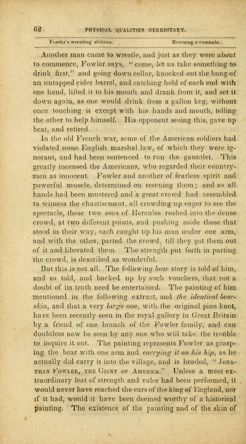 Fciwlcr's wrestling ahilities. llosfumg a comrade. Another man came to wrestle, and just as they were about to commence, Fowler says,  come, let us take something to drink first, and going down cellar, knocked out the bung of an untapped cider barrel, and catching hold of each end with one hand, lilted it to his mouth and drank from it, and set il; down again, as one would drink from a gallon keg, without once touching it except with his hands and mouth, telling the other to help himself. His opponent seeing tliis, gave up beat, and retired. In the old French war, some of the American soldiers had violated some English marshal law, of wliich they were ig- norant, and had been sentenced to rim the gauntlet. I'his greatly incensed the Americans, who regarded their country- men as innocent. Fowler and another of fearless spirit and powerful muscle, determined on rescuing tliem ; and as all hands had been mustered and a great crov/d had assembled to witness the chastisement, all crowding up eager to see the spectacle, these two sons of Hercules rushed into the dense crowd, at two ditferent points, and pushing aside those that stood in their way, each caught up ins man under one arm, and with the other, parted the crowd, till they got them out of it and liberated them. The strength put forth in parting the crowd, is described as wonderful. But this is not all. The following hear story is told of him, and so told, and backed up by such vouchers, that not a doubt of its truth need be entertained. The painting of him mentioned in the following extract, and the identical hear- skin, and that a very lar^e one, with the original pine knot, have been recently seen in the royal gallery in Great Britain by a friend of one branch of the Fowler family, and can doubtless now be seen by any one who will take the (rouble to inquire it out. The painting represents Fowler as grasp- ing the bear with one arm and carrying it on his liip^ as he actually did carry it into the village, and is headed,  Jona- than Fowler, the Giant of America. Unless a most ex- traordinary feat of strength and valor had been performed, it would never have reached the ears of the king of England, nor if it had, would it have been deemed worthy of a historical painting. The existence of the painting and of the skin of