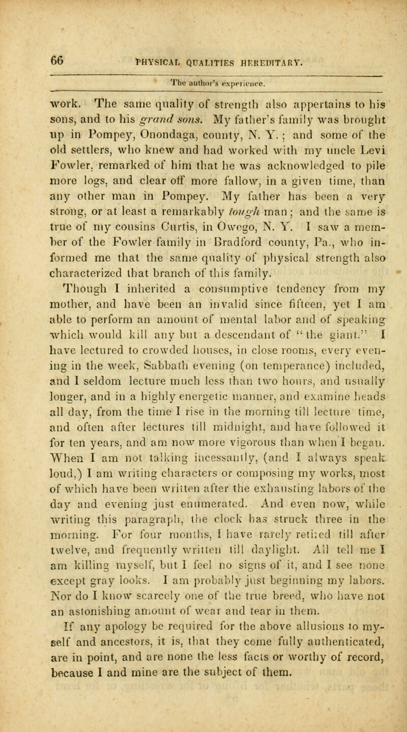 The author's experience. work. The same quality of strength also appertains to his sons, and to his grand so?is. My lather's family was brought up in Pompey, Onondaga, county, N. Y. ; and some of the old settlers, who knew and had worked with my uncle Levi FoM'ler. remarked of him that he was acknowledged to pile more logs, and clear off more fallow, in a given time, than any other man in Pompey. My father has been a very strong, or at least a remarkably tongh man; and the san^e is true of my cousins Curtis, in Owego, N. Y. I saw a mem- ber of the Fowler family in Bradford county, Pa., who in- forn)ed me that the same quality of pliysical strength also characterized that branch of this family. Though I inherited a consumptive tendency from my mother, and have been an invalid since fifteen, yet I am able to perform an amount of mental labor and of speaking which would kill any but a descendant of  the giant. I have lectured to crowded houses, in close rooms, every even- ing in the week, Sabbath evening (on temperance) included, and 1 seldom lecture much less than two hours, and usually longer, and in a highly energetic manner, and examine Iieads all day, from the time I rise in the morning till lecture time, and often after lectures till midnight, and have followed it for ten years, and am now more vigorous than when I began. When I am not talking incessantly, (and I always spealL loud.) I am writing characters or composing my works, most of which have been written after the exhau-sting labors of the day and evening just enumerated. And even now, wliile writing this paragraph, the clock has struck three in the niorning. For four months, I have rarely reti;cd till after twelve, and frequently written till daylight. All tell Uie I am killing ray self, but I feel no signs of it, and I see none except gray looks. I am probably just beginning my labors. Nor do I know scarcely one of the true breed, who have not an astonishing amount of wear and tear in them. If any apology be required for the above allusions to my- self and ancestors, it is, that they come fully authenticated, are in point, and are none the less facts or worthy of record, because I and mine are the subject of them.