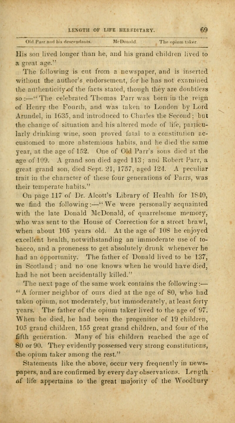 Old Parr aiifl his rfescfpHanis. McDonnld. The opium t.iker His son lived longer than he, and his grand children lived to a great age. The following is cut from a newspaper, and is inserted wjtl'out the author's endorsement, for he has not examined the antlienticity-of the facts stated, though they are doubtless so :—•• The celebrated Thomas Parr was born in the reign of Henry the Fourth, and was taken to London by Lord Arundel, in 1635, and introduced to Charles the Second ; but the change of situation and his altered mode of life, particu- larly drinking wine, soon proved fatal to a constitution ac- customed to more abstemious habits, and he died the same year, at the age of 152. One of Old Parr's sons died at the age of 109. A grand son died aged 113; and Robert Parr, a great grand son. died Sept. 21, 1757, aged 124. A peculiar trait in the character of these four generations of Parrs, was their temperate habits. On page 117 of Dr. Alcott's Library of Health for 1S40, ■we find the following:—We were personally acquainted with the late Donald McDonald, of quarrelsome memoryj who was sent to the House of Correction for a street brawl, when about 105 years old. At the age of 108 he enjoyed excellent health, notwithstanding an inmioderate use of to- bacco, and a proneness to get absolutely drunk whenever he had an opportunity. The father of Donald lived to be 137, in Scotland ; and no one knows when he would have died, had he not been accidentally killed. The next page of the same work contains the following:— A former neighbor of ours died at the age of 80, who had taken opium, not moderately, but immoderately, at least forty years. The father of the opium taker lived to the age of 97. When he died, he had been the progenitor of 19 children, 105 grand children, 155 great grand children, and four of the fifth generation. Many of his children reached the age of 80 or 90. They evidently pos.sessed very strong constitutions, the opium taker among the rest. Statements like the above, occur very frequently in news- papers, and are confirmed by every day observations. Length of life appertains to the great majority of the Woodbury