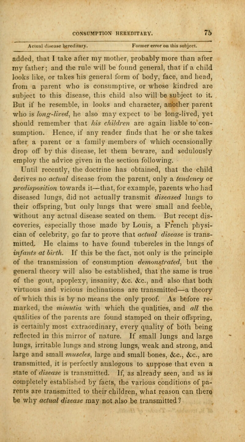 Actual disease hereditary. Former error on this subject. added, tliat 1 take after my mother, probably more than after my father; and the rule will be found general, that if a child looks like, or takes his general form of body, face, and head, from a parent who is consumptive, or whose kindred are subject to this disease, this child also will be subject to it. But if he resemble, in looks and character, an'other parent who is long-lived, he also may expect to be long-lived, yet should remember that his childreji are again liable to con- sumption. Hence, if any reader finds that he or she takes after a parent or a family members of which occasionally drop off by this disease, let them beware, and sedulously employ the advice given in the section following. Until recently, the doctrine has obtained, that the child derives no actual disease from the parent, only a tendency or predisposition towards it—that, for example, parents who had diseased lungs, did not actually transmit diseased lungs to their offspring, but only lungs that were small and feeble, without any actual disease seated on them. But recent dis- coveries, especially those made by Louis, a French physi- cian of celebrity, go far to prove that actual disease is trans- mitted. He claims to have found tubercles in the hmgs of infants at birth. If this be the fact, not only is the principle of the transmission of consumption demonstrated^ but the general theory will also be established, that the same is true of the gout, apoplexy, insanity, &c. (fcc, and also that both virtuous and vicious inclinations are transmitted—a theory of which this is by no means the only proof. As before re- marked, the miywtia with which the qualities, and cdl the qualities of the parents are found stamped on their offspring, is certainly most extraordinary, every quality of hoth being reflected in this mirror of nature. If small lungs and large lungs, irritable lungs and strong lungs, weak and strong, and large and small muscles, large and small bones, &c., &;c,, are transmitted, it is perfectly analogous to suppose that even a state oi disease is transmitted. If, as already seen, and as is completely established by facts, the various conditions of pa- rents are transmitted to their children, what reason can there be why actual disease may not also be transmitted?