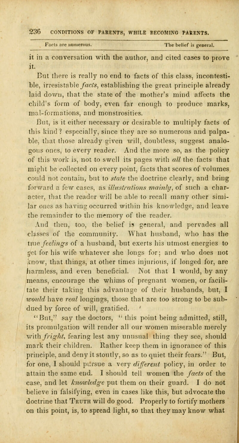 Facts are numerous. The belief is general. it in a conversation with the author, and cited cases to prove it. But tliere is really no end to facts of this class, incontesti- ble, irresistable/«c/'5, establishing the great principle already laid down, that the state of the mother's mind aflects the child's form of body, even far enough to produce marks, mal-formations, and monstrosities. But, is it either necessary or desirable to multiply facts of this kind? especially, since they are so numerous and palpa- ble, tliat those already given will, doubtless, suggest analo- gous ones, to every reader. And the more so, as the policy of this work is, not to swell its pages with all the facts that might be collected on every point, facts that scores of volumes could not contain, but to state the doctrine clearly, and bring forward a few cases, as ilhistrafions mainly^ of such a char- acter, that the reader will be able to recall many other simi- lar ones as having occurred within his knowledge, and leave the remainder to the memory of the reader. .Vnd t!icn, too, the belief is general, and pervades all classes of the community. What husband, Avho has the UUP. feelings of a husband, but exerts his utmost energies to get for his wife whatever she longs for; and who does not ^cnow, that things, at other times injiu'ious, if longed for, are liarmless, and even beneficial. IN'ot that 1 would, by any jmeans, encourage the whims of pregnant women, or facili- tate their taking this advantage of tJieir husbands, but, I woidd have real longings, those that are too strong to be sub- dued by force of will, gratified. ' But, say the doctors, '• this point being admitted, still, its promulgation will render all our women miserable merely with fright, fearing lest any unusual thing they see, should mark their children. Rather keep them in ignorance of this principle, and deny it stoutly, so as to quiet their fears. But, for one, I should pilrsue a very (liferent policy, in order to attain the same end. I should tell women the facts of the case, and let knowledge put them on their guard. I do not believe in falsifying, even in cases like this, but advocate the doctrine that Truth will do good. Properly to fortify mothers on this point, is, to spread light, so that they may know what