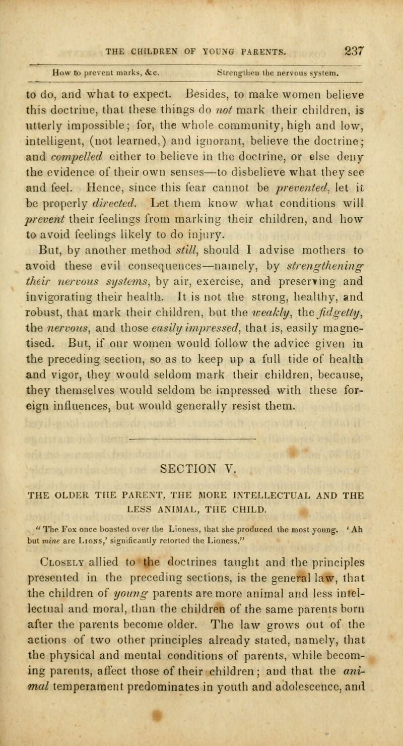 How lo prevent marks, &c. iSircngilieii the nervous system. to do, and what to expect. Besides, to make women believe this doctrine, that these things do not mark their children, is utterly impossible; for, the whole community, high and low, intelligent, (not learned,) and ignorant, believe the doctrine; and compelled either to believe in the doctrine, or else deny (he evidence of their own senses—to disbelieve what they see and feel. Hence, since this fear cannot be prevented^ let it be properly directed. Let them know what conditions will prevent their feelings from marking their children, and how to avoid feelings likely to do injury. But, by another method stilly should 1 advise mothers to avoid these evil consequences—namely, by streyigthening- their nervous systems, by air, exercise, and preserting and invigorating their health. It is not the strong, healthy, and robust, that mark their children, bat the weakly, the Jidgetty, the nervous, and ihose ensUy impressed, that is, easily magne- tised. But, if our women would follow the advice given in the preceding section, so as to keep up a full tide of health and vigor, they would seldom mark their children, because, they themselves would seldom be impressed with these for- eign influences, but would generally resist them. SECTION V. THE OLDER THE PARENT, THE MORE INTELLECTUAL AND THE LESS ANLMAL, THE CHILD.  The Fox once boasted over the Lioness, that she produced the most young. 'Ah but mine are Lions/ significantly retorted the Lioness. Closely allied to the doctrines taught and the principles presented in the preceding sections, is the general law, that the children of young parents are more animal and less intel- lectual and moral, than the children of the same parents born after the parents become older. The law grows out of the actions of two other principles already stated, namely, that the physical and mental conditions of parents, while becom- ing parents, affect those of their children; and that the ajii- mal temperament predominates in youth and adolescence, and