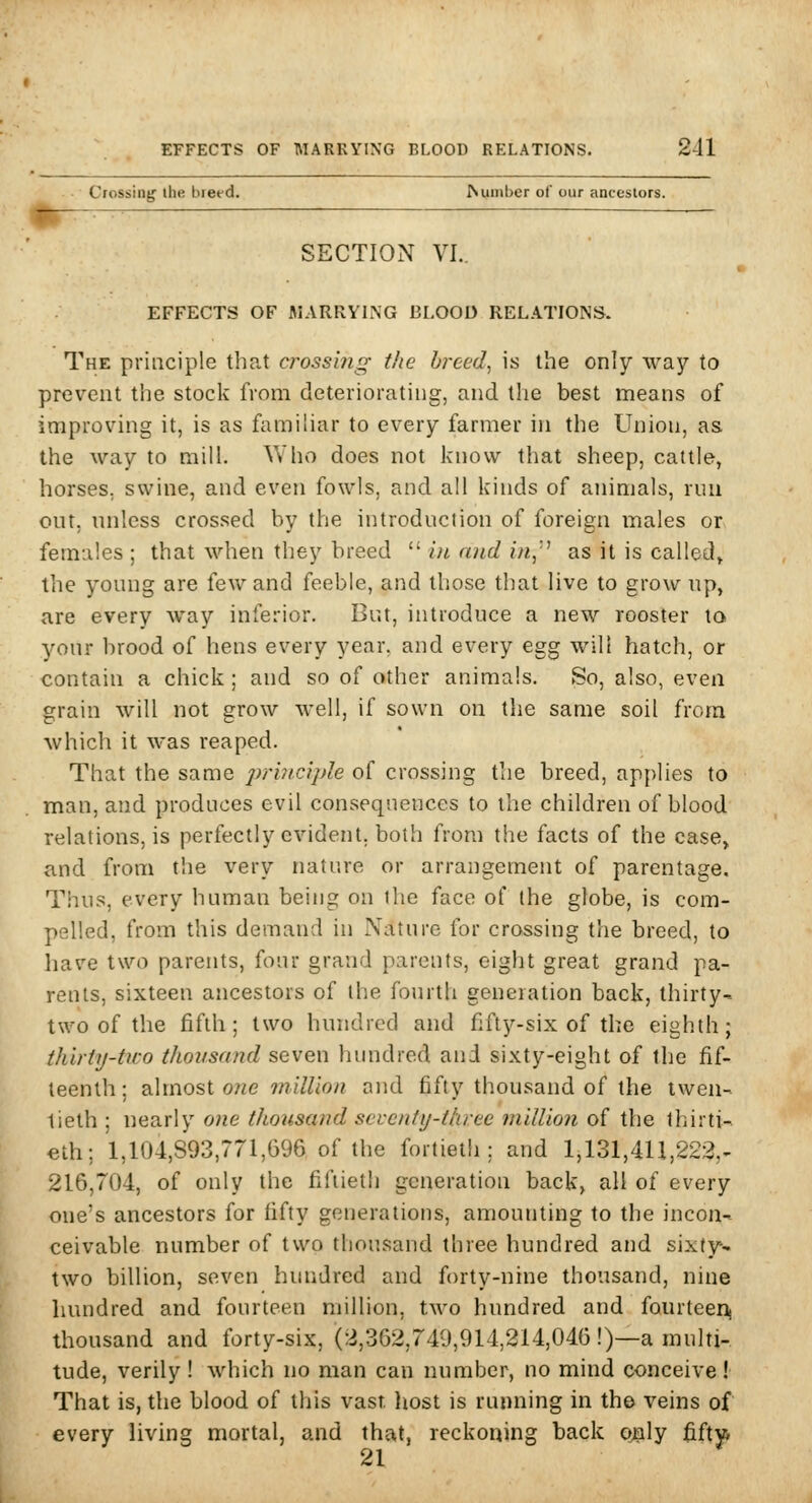 ■ Crossing ihe breed. dumber of our ancestors. mn~ SECTION VI.. I EFFECTS OF MARRYING BLOOD RELATIONS. The principle that c?'ossmg- the breeds is the only way to prevent the stock from deteriorating, and the best means of improving it, is as familiar to every farmer in the Union, as the way to mill. ^Vho does not know that sheep, cattle, horses, swine, and even fowls, and all kinds of animals, nm out, unless crossed by the introduction of foreign males or females ; that when they breed  hi and in,'^ as it is called^ the young are few and feeble, and those that live to grow up, are every way inferior. But, introduce a new rooster to your brood of hens every year, and every egg wilt hatch, or contain a chick; and so of other animals. So, also, even grain will not grow M-ell, if sown on the same soil from which it was reaped. That the same 2)ri?ic}ple of crossing the breed, applies to man, and produces evil consequences to the children of blood relations, is perfectly evident, both from the facts of the case, and from the very nature or arrangement of parentage. Thus, every human being on the face of the globe, is com- pelled, from this demand in Nature for crossing the breed, to have two parents, four grand parents, eight great grand pa- rents, sixteen ancestors of the fourth generation back, thirty- two of the fifth; two hundred and fifty-six of the eighth; thirty-tico tJioiisand seven hundred and sixty-eight of the fif- teenth; zXxnosi one milUon and fifty thousand of the twen- tieth ; nearly one thousand seventy-three million of the thirti- eth; 1,104,893,771,696 of the fortieth; and 1,131,411,222,- 216,704, of only the fil\ieth generation back, all of every one's ancestors for fifty generations, amounting to the incon- ceivable number of two thousand three hundred and sixty- two billion, seven hundred and forty-nine thousand, nine hundred and fourteen million, two hundred and fourteeiij thousand and forty-six, (2,362,749,914,214,046 !)—a multi- tude, verily ! which no man can number, no mind conceive! That is, the blood of this vast liost is running in the veins of every living mortal, and that, reckoning back o^ly fiftvi 21