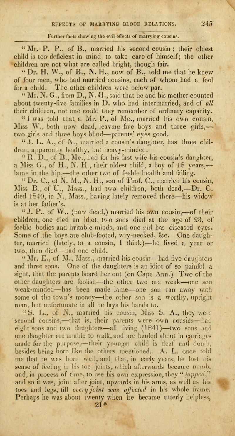 Further facts showing the evil eflects of marrying cousins.  Mr. P. P., of B., married his second cousin ; their oldest child is too deficient in mind to take care of himself; the other children are not what are called bright, though fair.  Dr. H. VV,, of B., N. H., now of B., told me that he knew of four n)en, who had married cousins, each of whom had a fool for a child. The other children were below par.  jMr. N. G., from D., N. H., said that he and his motlier counted about twenty-five families in D. who had intermarried, and of all their children, not one could they remember of ordinary capacity. 1 was told that a IMr. P., of JMe., married his own cousin. Miss W., both now dead, leaving five boys and three girls,— two girls and three boys blind—parents' eyes good.  J. L. A., of N., married a cousin's daughter, has three chil- dren, apparently healthy, but heavy-minded.  R. D., of B., iNle., had for his first wife his cousin's daughter, a ]Miss G., of H., N. H., their oldest child, a boy of 18 years,-^- lame in the hip,—the other two of feeble health and failing.  Dr. C., of N. M., N. H., son of Prof. C, married his cousin, iNIiss B., of U., Mass., had two children, both dead,-—Dr. C. died 1S40, in N., Mass., having lately removed there-—his widow is at her father's. J. P.. of W., (now dead,) married his own cousin,—of their children, one died an idiot, two sons died at the age of 23, of feeble bodies and irritable minds, and one girl has diseased eyes. Some of the boys are club-footed, wry-necked, &c. One daugh- ter, married (lately, to a cousin, 1 think)—he lived a year or two, then (lied—had one child. ''Mr. E., of M.,.Mass., married his cousin—had five daughtcis and three sons. One of the daugliters is an idiot of so painful a sight, that the parents board her out (on Ca|)e Ann.) Two of the other daughters are foolish—the other two are weak—one son weak-minded—has been made lame—one son ran away with some of the town's money—the other son is a worthy, upright man, but unfortimate in all he lays his hands to.  S. L., of IV., married his cousin. Miss S. A., they^ were second cousins,—tiiat is, their ])arents were own cousins—had eight sons and two daugluers—all living (1841)—two sons and one dau'diier are unable to wfdk,and are hauled about in carriatj-es O ... made for the purpose,— their younger child is deaf and dunii), besides being born like the others mentioned. A. L. once lold me that he vvas boin well, anfl that, in early years, he lost his sense of feeling in \\h toe joints, which afterwards became nunii). and, in process of time, lo use his own expression, tbcy  lap/icd,'' and so it was, joint after joint, upwards in his arms, as well as his toes and legs, till every joivt was affected in his whole frame. Perhaps he was about twenty when he became utterly helpless, 21*