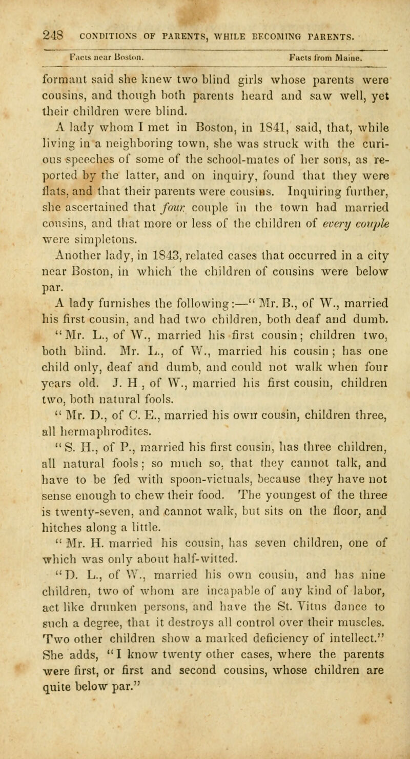 Facts near Boston. Facts from Maine. formaut said she knew two blind girls whose parents were cousins, and though both parents heard and saw well, yet their children were blind. A lady whom I met in Boston, in 1841, said, that, while living in a neighboring town, she was struck with the curi- ous speeches of some of the school-mates of her sons, as re- ported by the latter, and on inquiry, found that they were Hats, and that their parents were cousins. Inquiring further, she ascertained that four, couple in the town had married cousins, and tliat more or less of the children of evc7'y couple were simpletons. Another lady, in 1843, related cases that occurred in a city near Boston, in which the children of cousins were below par. A lady furnishes the following:— Mr. B., of W., married his first cousin, and had two children, both deaf and dumb. Mr. L., of W., married his first cousin; cliildren two, both blind. Mr. Ij., of V/., married his cousin ; has one child only, deaf and dumb, and could not walk when four years old. J. H , of \Y., married his first cousin, children two, both natural fools.  Mr. D., of C. E., married his own cousin, children three, all hermaphrodites.  S. H., of P., m.arried his first cousin, has three children, all natural fools; so much so, that they cannot talk, and have to be fed with spoon-victuals, because they have not sense enough to chew their food. The youngest of the three is twenty-seven, and cannot walk, but sits on the floor, and hitches along a little.  Mr. H. married his cousin, has seven children, one of which was only about half-witted.  D. L., of W., married his own cousin, and has nine children, two of whom are incapable of any kind of labor, act like drunken persons, and have the St. Vitus dance to such a degree, thai it destroys all control over their muscles. Two other children show a marked deficiency of intellect. She adds, I know twenty other cases, where the parents were first, or first and second cousins, whose children are quite below par.