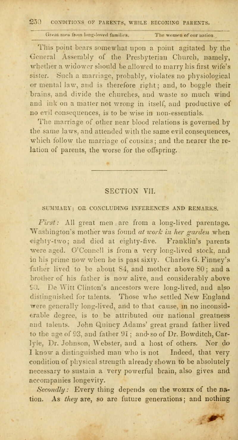 Grt^ai infii (roin Icms-loveH families. 'J'he woniPn of our nation This point bears somewhat upon a point agitated by the Gcnejal Assembly of the Presbyterian Church, namely, whcMher a widower should be allowed to marry his first wife's sister. Such a marriage, probably, violates no physiological or mental law, and is therefore right; and, to boggle their brains, and divide the churches, and waste so much wind and ink on a matter not wrong in itself, and productive of no evil consequences, is to be wise in non-essentials. The marriage of other near blood relations is governed by the same laws, and attended with the same evil consequences, which follow the marriage of cousins; and the nearer the re- lation of parents, the worse for the offspring. SECTION VII. SUMMARY; OR CONCLUDING INFERENCES AND REMARKS. Fust: All great men arc from a long-lived parentage. ^^ asliington's mother was found at worlc bi Jier garden when «ighty-two; and died at eighty-five. Franklin's parents were aged. O'CoimcIl is from a very long-lived stock, and in liis prime now when he is past sixiy. Charles G. Finney's father lived to be about S4, and mother above SO; and a brother of his father is now ahve. and considerably above *^\h De Vritt Clinton's ancestors were long-lived, and also disiingnished for talents. Those who settled New England were generally long-lived, and to that cause, m no inconsid- erable degree, is to be attributed our national greatness and talents. John Guiucy Adams' great grand father lived to the age of 93, and father 91; and* so of Dr. Bowditch, Car- lyle, Dr. Johnson, Webster, and a host of others. Nor do I know a disti:iguished man who is not Indeed, that very condition of physical strength already shown to be absolutely necessary to sustain a very powerfid brain, also gives and accompanies longevity. Secondly: Every thing depends on the women of the na- tion. As thcij are, so are future generations; and nothing