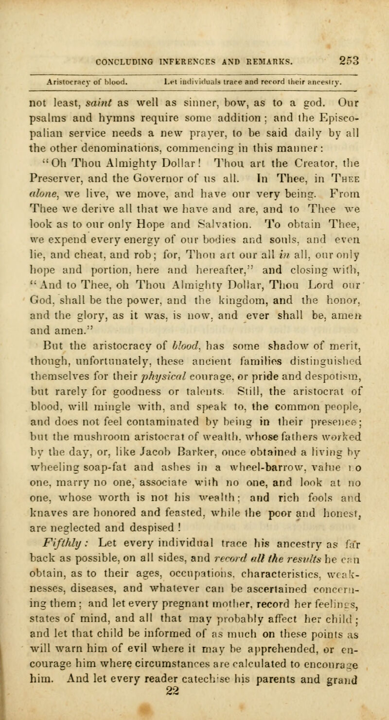 Aristocracy of blood. Lei iudivicluals irace and record their ancestry. not least, saint as well as sinner, bow, as to a god. Our psalms and hymns require some addition ; and the Episco- palian service needs a new prayer, to be said daily by all the other denominations, commencing in this manner: Oh Thou Almighty Dollar! Thou art the Creator, the Preserver, and the Governor of us all. In Thee, in Thee alone, we live, we move, and have our very being. From Thee we derive all that we have and are, and to Tlioe Ave look as to our only Hope and Salvation. To obtain Thee, we expend every energy of our bodies and souls, and even lie, and cheat, and rob; for. Thou art our all i)f all, our only hope and portion, here and hereafter,' and closing with, And to Thee, oh Thou Almiglity Dollar, Thou Lord our' God, shall be the power, and the kingdom, and the honor. and the glory, as it was. is now. and ever shall be, amen and amen. But the aristocracy of blood, has some shadow of merit, though, unfortunately, these ancient families distinguished themselves for their physical courage, or pride and despotism, but rarely for goodness or talents. Still, the aristocrat of blood, will mingle with, and speak to, the common people, and does not feel contaminated by being in their prese))ee; but the mushroom aristocrat of wealth, whose fathers worked by the day, or, like Jacob Barker, once obtained a living hy wheeling soap-fat and ashes in a wheel-barrow, value i o one, marry no one, associate wiih no one, and look at no one, whose worth is not his wealth: and rich fools and knaves are honored and feasted, while the poor and honcist, are neglected and despised ! Fifthly: Let every individual trace his ancestry as fa'r back as possible, on all sides, and rerotrJ all the results he c;:n obtain, as to their ages, occupations, characteristics, wcnk- nesses, diseases, and whatever can be ascertained concora- ing them ; and let every pregnant mother, record her feelincs, states of mind, and all that may probably affect her child ; and let that child be informed of as much on these points as will warn him of evil where it may be apprehended, or en- courage him where circumstances are calculated to cncoura-'e him. And let every reader catechise his parents and grand 22