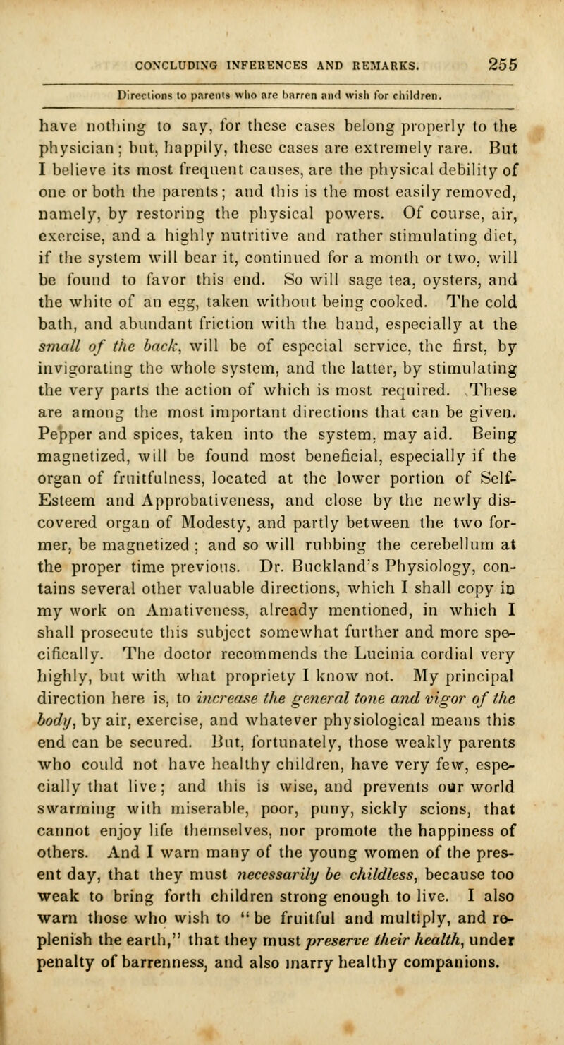 Diredions to p<irei)ls who are barren and wish for children. have nothing to say, for these cases belong properly to the physician; but, happily, these cases are extremely rare. But I believe its most frequent causes, are the physical debility of one or both the parents; and this is the most easily removed, namely, by restoring the physical powers. Of course, air, exercise, and a highly nutritive and rather stimulating diet, if the system will bear it, continued for a month or two, will be found to favor this end. So will sage tea, oysters, and the white of an egg, taken without being cooked. The cold bath, and abundant friction with the hand, especially at the small of the back, will be of especial service, the first, by invigorating the whole system, and the latter, by stimulating the very parts the action of which is most required. These are among the most important directions that can be given. Pepper and spices, taken into the system, may aid. Being magnetized, will be found most beneficial, especially if the organ of fruitfulness, located at the lower portion of Self- Esleem and Approbativeness, and close by the newly dis- covered organ of Modesty, and partly between the two for- mer, be magnetized ; and so will rubbing the cerebellum at the proper time previous. Dr. Buckland's Physiology, con- tains several other valuable directions, which I shall copy in my work on Aniativeness, already mentioned, in which I shall prosecute this subject somewhat further and more spe- cifically. The doctor recommends the Lucinia cordial very highly, but with what propriety I know not. My principal direction here is, to increase the general tone and vigor of the body, by air, exercise, and whatever physiological means this end can be secured. But, fortunately, those weakly parents who could not have healthy children, have very few, espe- cially that live; and this is wise, and prevents our world swarming with miserable, poor, puny, sickly scions, that cannot enjoy life themselves, nor promote the happiness of others. And I warn many of the young women of the pres- ent day, that they must necessarily be childless, because too weak to bring forth children strong enough to live. I also warn those who wish to be fruitful and multiply, and re- plenish the earth, that they must preserve their health, under penalty of barrenness, and also inarry healthy companions.