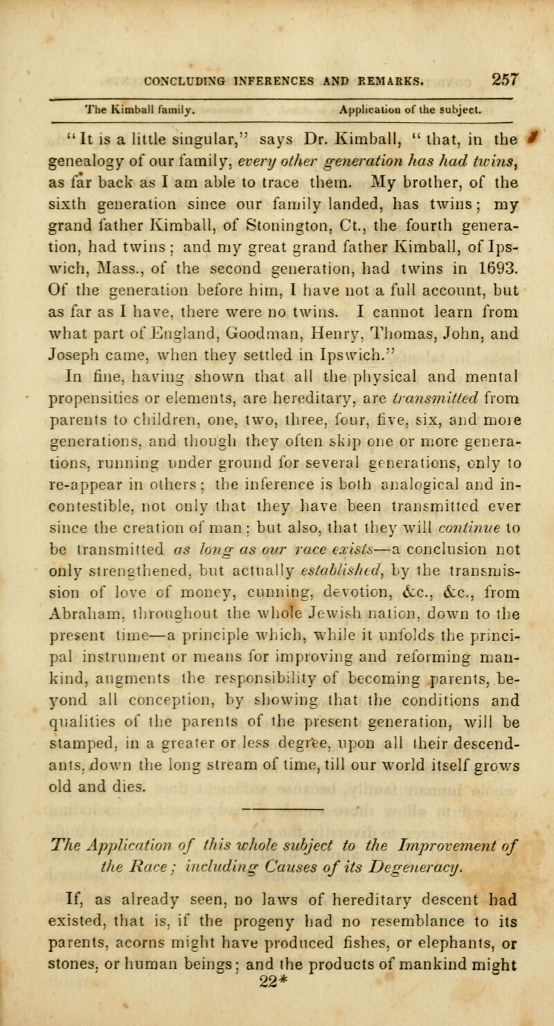 The Kimball family. Applicaiiou of ihe subject. It is a little singular, says Dr. Kimball,  that, in the / genealogy of our family, every other generation has had tuiyis, as far back as I am able to trace them. My brother, of the sixth generation since our family landed, has twins; my grand father Kimball, of Stonington, Ct., the fourth genera- tion, had twins; and my great grand father Kimball, of Ips- wich, Mass., of the second generation, had twins in 1693. Of the generation before him, I have not a full account, but as far as I have, there were no twins. I cannot learn from what part of England, Goodman, Henry, Thomas, John, and Joseph came, when they settled in Ipswich. In fine, having shown that all the physical and mental propensities or elements, are hereditary, are transmitted from parents to children, one, two, three, four, five, six, and moie generations, and though they often skip one or more genera- tions, running under ground for several generations, only to re-appear in others; the inference is both analogical and in- contestible, not only that they have been transmitted ever since the creation of man ; but also, that they will coniinve to be transmitted as long as our race exists—a conclusion not only strengthened, but actually established, by the transmis- sion of love of money, cunning, devotion, <Scc., (Sec, from Abraham, throughout tiie whole Jewish nation, down to the present time—a principle wliich, while it unfolds the princi- pal instrunjent or means for improving and reforming man- kind, augments the responsibility of becoming parents, be- yond all conception, by showing that the conditions and qualities of the parents of the present generation, will be stamped, in a greater or less dcgr'ee, upon all their descend- ants, down the long stream of time, till our world itself grows old and dies. The Application of this whole subject to the Improvemetit of the Race ; inclnding Causes of its Degeneracy. If, as already seen, no laws of hereditary descent had existed, that is. if the progeny liad no resemblance to its parents, acorns might have produced fishes, or elephants, or stones, or human beings: and the products of mankind might 22*