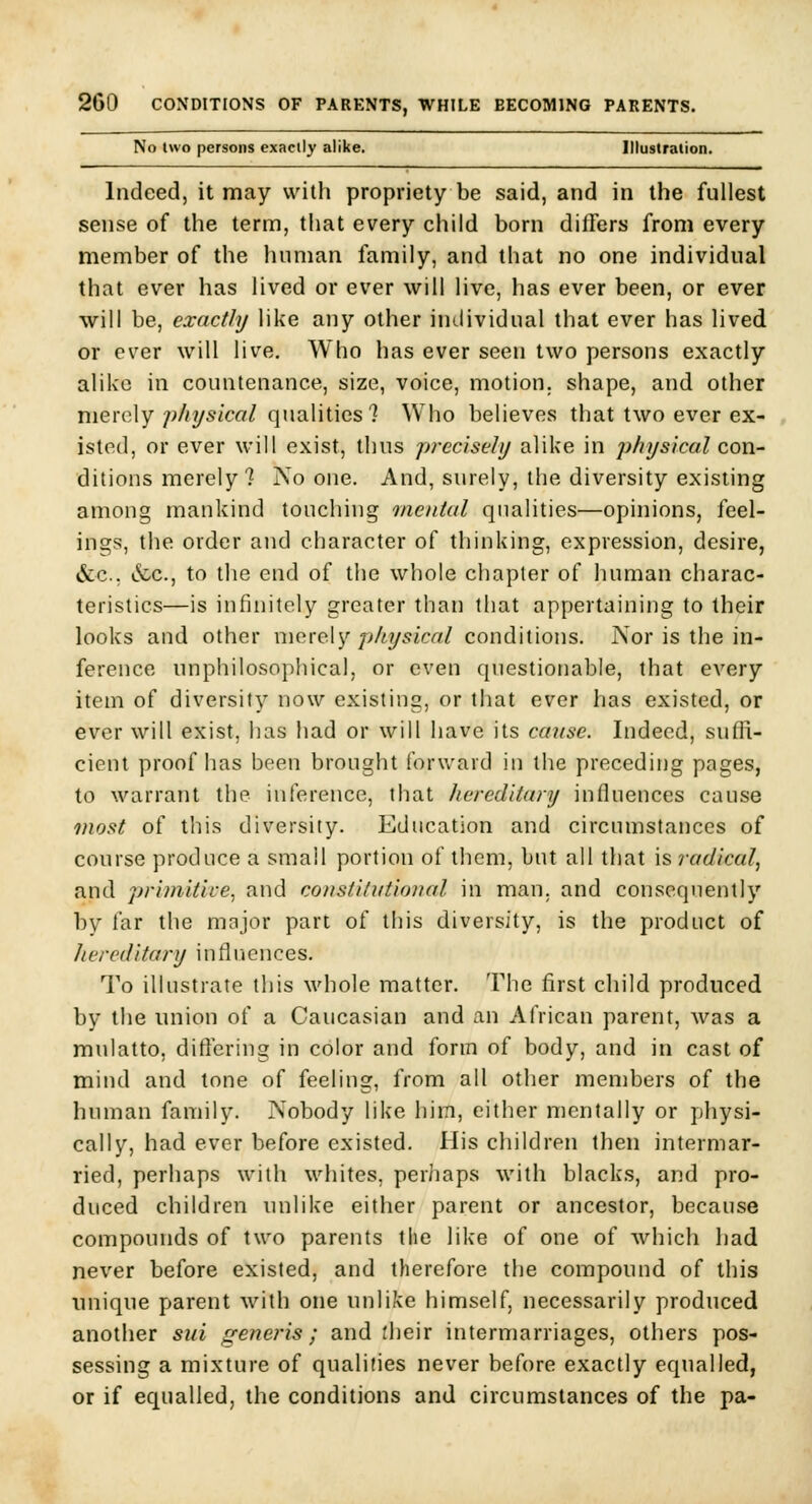 No two persons exactly alike. Illuslration. Indeed, it may with propriety be said, and in the fullest sense of the term, that every child born dillers from every member of the human family, and that no one individual that ever has lived or ever will live, has ever been, or ever will be, exactly like any other individual that ever has lived or ever will live. Who has ever seen two persons exactly alike in countenance, size, voice, motion, shape, and other merely physical qualities? Who believes that two ever ex- , isted, or ever will exist, thus precisely alike in physical con- ditions merely ? No one. And, surely, the diversity existing among mankind touching mental qualities—opinions, feel- ings, the order and character of thinking, expression, desire, &c.; &c., to the end of the whole chapter of human charac- teristics—is infinitely greater than that appertaining to their looks and other merely physical conditions. Nor is the in- ference unphilosophical, or even questionable, that every item of diversity now existing, or that ever has existed, or ever will exist, has had or will have its ccnise. Indeed, suffi- cient proof has been brought forv/ard in the preceding pages, to warrant the inference, that liereditary influences cause most of this diversity. Education and circumstances of course produce a small portion of them, but all that is radical, and 2jri)nitive, and constiliiiioiial in man. and consequently by far the major part of this diversity, is the product of hereditary influences. To illustrate this whole matter. The first child produced by the union of a Caucasian and an African parent, was a mulatto, differing in color and form of body, and in cast of mind and tone of feeling, from all other members of the human family. Nobody like him, either mentally or physi- cally, had ever before existed. His children then intermar- ried, perhaps with whites, perhaps with blacks, and pro- duced children unlike either parent or ancestor, because compounds of two parents the like of one of which had never before existed, and therefore the compound of this unique parent with one unlike himself, necessarily produced another sui rreneris; and rheir intermarriages, others pos- sessing a mixture of qualities never before exactly equalled, or if equalled, the conditions and circumstances of the pa-