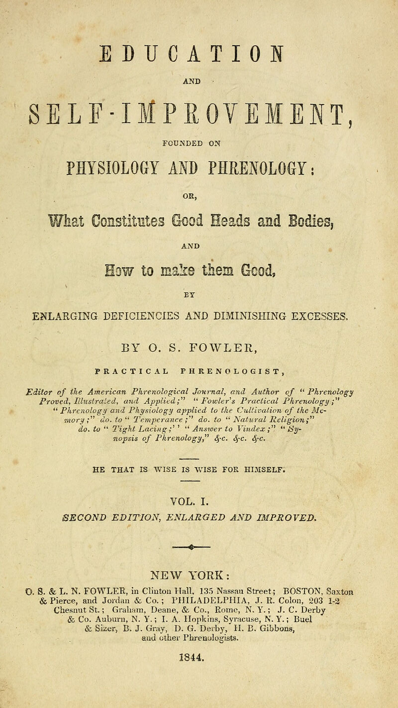 AND SELF-lMPKOVEMENT, FOUNDED ON PHYSIOLOGY AID PHRENOLOGY: OR, What Constitutes O-ood Heads and Bodies AND How to make them Good, ENLARGING DEFICIENCIES AND DIMINISHING EXCESSES. BY O. S. FOWLER, PRACTICAL PHRENOLOGIST, Editor of the American Phrenological Journal, and Author of  Phrenology Proved, Illustrated, and Applied; Fowler's Practical Phrenology;  Phrenology and Physiology applied to the Cultivation of the Me- mory; do. to1' Temperance; do. to  Natural Religion; do. to  Tight Lacing;1 '  Answer to Vindex ;  Sy- nopsis of Phrenology, <$-c. $c. §c. HE THAT IS WISE IS WISE FOR HIMSELF. VOL. I. SECOND EDITION, ENLARGED AND IMPROVED. NEW YORK: D. S. & L. N. FOWLER, in Clinton Hall, 135 Nassau Street; BOSTON, Saxton & Pierce, and Jordan & Co.; PHILADELPHIA, J. E. Colon, 203 1-2 Chesnut St.; Graham, Deane, & Co., Rome, N. Y.; J. C. Derby & Co. Auburn, N. Y.; I. A. Hopkins, Syracuse, N. Y.; Buel & Sizer, B. J. Gray, D. G. Derby, H. B. Gibbons, and other Phrenologists. 1844.