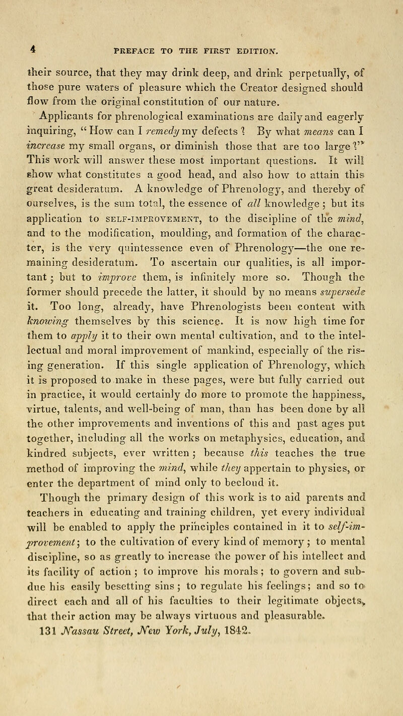 their source, that they may drink deep, and drink perpetually, of those pure waters of pleasure which the Creator designed should flow from the original constitution of our nature. Applicants for phrenological examinations are daily and eagerly inquiring,  How can I remedy my defects % By what means can I increase my small organs, or diminish those that are too large V This work will answer these most important questions. It will show what constitutes a good head, and also how to attain this great desideratum. A knowledge of Phrenology, and thereby of ourselves, is the sum total, the essence of all knowledge ; but its application to self-improvement, to the discipline of the mind, and to the modification, moulding, and formation of the charac- ter, is the very quintessence even of Phrenology—the one re- maining desideratum. To ascertain our qualities, is all impor- tant ; but to improve them, is infinitely more so. Though the former should precede the latter, it should by no means supersede it. Too long, already, have Phrenologists been content with knowing themselves by this science. It is now high time for them to apply it to their own mental cultivation, and to the intel- lectual and moral improvement of mankind, especially of the ris- ing generation. If this single application of Phrenology, which it is proposed to make in these pages, were but fully carried out in practice, it would certainly do more to promote the happiness, virtue, talents, and well-being of man, than has been done by all the other improvements and inventions of this and past ages put together, including all the works on metaphysics, education, and kindred subjects, ever written; because this teaches the true method of improving the mind, while they appertain to physics, or enter the department of mind only to becloud it. Though the primary design of this work is to aid parents and teachers in educating and training children, yet every individual will be enabled to apply the principles contained in it to self-im- provement', to the cultivation of every kind of memory; to mental discipline, so as greatly to increase the power of his intellect and its facility of action ; to improve his morals ; to govern and sub- due his easily besetting sins ; to regulate his feelings; and so to- direct each and all of his faculties to their legitimate objects., that their action may be always virtuous and pleasurable. 131 Nassau Street, New York, July, 1842.,