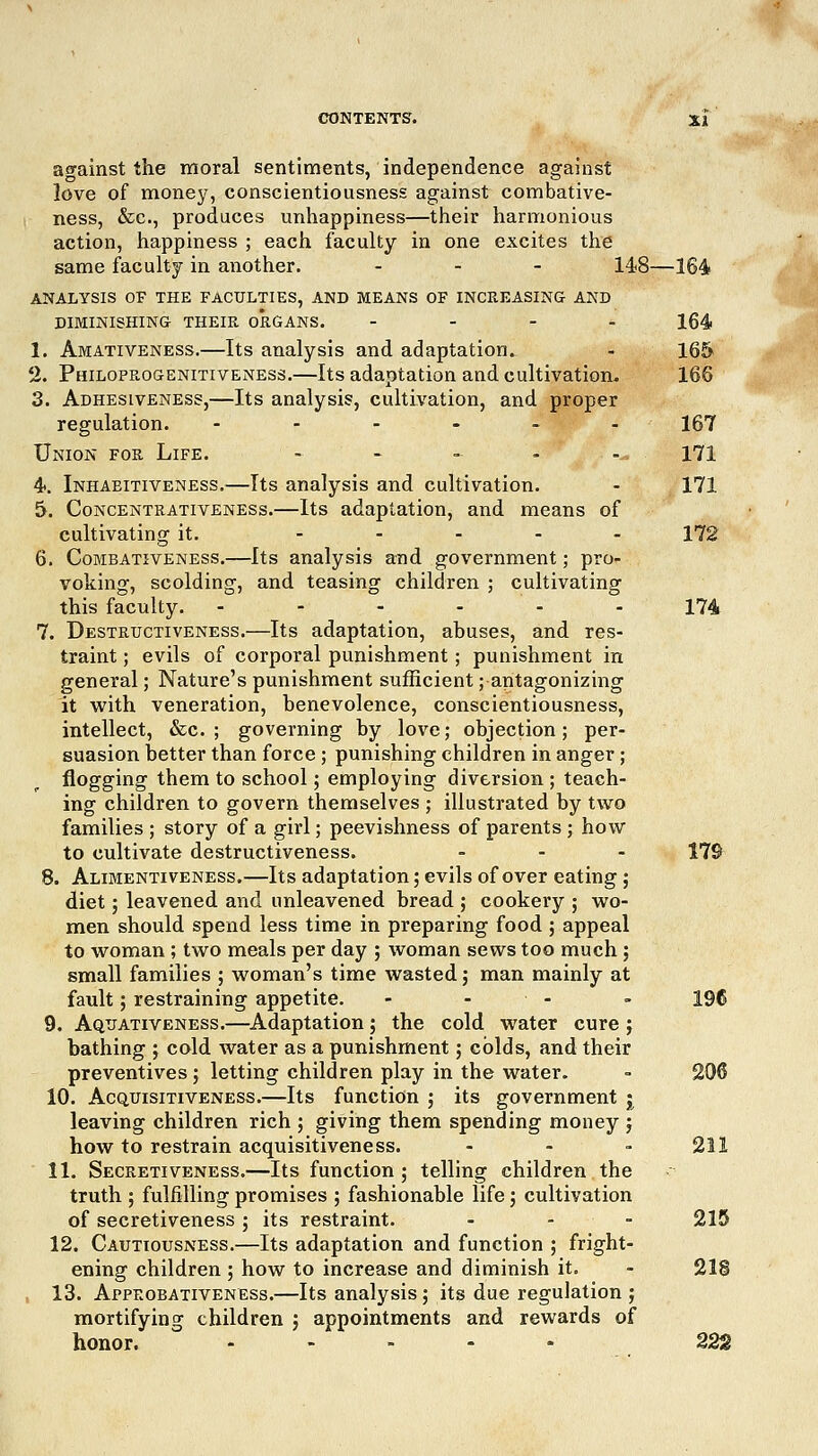 against the moral sentiments, independence against love of money, conscientiousness against combative- ness, &c, produces unhappiness—their harmonious action, happiness ; each faculty in one excites the same faculty in another. ... 14,8—164 ANALYSIS OF THE FACULTIES, AND MEANS OF INCREASING AND DIMINISHING THEIR ORGANS. .... 164 1. Amativeness.—Its analysis and adaptation. - 165 % Philoprogenitiveness.—Its adaptation and cultivation. 166 3. Adhesiveness,—Its analysis, cultivation, and proper regulation. ------ 167 Union for Life. - - - - -^ 171 4. Inhaeitiveness.—Its analysis and cultivation. - 171 5. Concentrativeness.—Its adaptation, and means of cultivating it. ----- 172 6. Combativeness.—Its analysis and government; pro- voking, scolding, and teasing children ; cultivating this faculty. - - - - - - 174 7. Destructiveness.—Its adaptation, abuses, and res- traint ; evils of corporal punishment ; punishment in general; Nature's punishment sufficient; antagonizing it with veneration, benevolence, conscientiousness, intellect, &c. ; governing by love; objection; per- suasion better than force ; punishing children in anger ; flogging them to school; employing diversion ; teach- ing children to govern themselves ; illustrated by two families ; story of a girl; peevishness of parents ; how to cultivate destructiveness. ... Yl% 8. Alimentiveness.—Its adaptation; evils of over eating; diet 5 leavened and unleavened bread ; cookery ; wo- men should spend less time in preparing food ; appeal to woman ; two meals per day ; woman sews too much; small families ; woman's time wasted ; man mainly at fault; restraining appetite. - - - 196 9. Aquativeness.—Adaptation; the cold water cure j bathing ; cold water as a punishment; colds, and their preventives; letting children play in the water. - 206 10. Acquisitiveness.—Its function ; its government j leaving children rich ; giving them spending money j how to restrain acquisitiveness. ... 211 11. Secretiveness.—Its function; telling children the truth ; fulfilling promises ; fashionable life; cultivation of secretiveness ; its restraint. ... 215 12. Cautiousness.—Its adaptation and function ; fright- ening children ; how to increase and diminish it. - 218 13. Appeobativeness.—Its analysis; its due regulation ; mortifying children ; appointments and rewards of honor. ..... 222