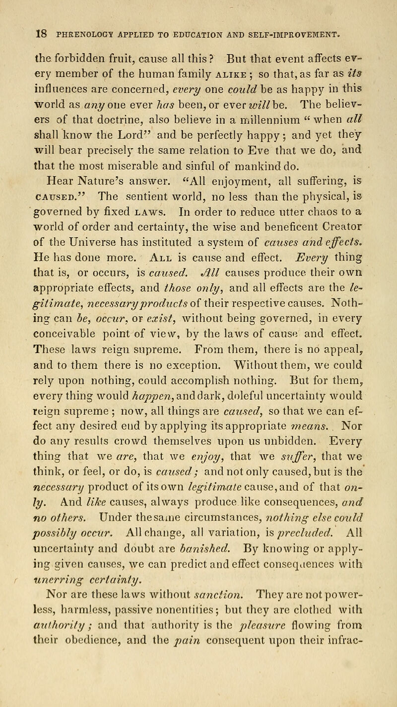 the forbidden fruit, cause all this ? But that event affects ev- ery member of the human family alike ; so that, as far as its influences are concerned, every one could be as happy in this world as anyone, ever has been,or everwillbe. The believ- ers of that doctrine, also believe in a millennium  when all shall know the Lord and be perfectly happy, and yet they will bear precisely the same relation to Eve that we do, and that the most miserable and sinful of mankind do. Hear Nature's answer. All enjoyment, all suffering, is caused. The sentient world, no less than the physical, is governed by fixed laws. In order to reduce utter chaos to a world of order and certainty, the wise and beneficent Creator of the Universe has instituted a system of causes and effects. He has done more. All is cause and effect. Every thing that is, or occurs, is caused. All causes produce their own appropriate effects, and those only, and all effects are the le- gitimate, necessary products of their respective causes. Noth- ing can be, occur, or exist, without being governed, in every conceivable point of view, by the laws of cause and effect. These laws reign supreme. From them, there is no appeal, and to them there is no exception. Without them, we could rely upon nothing, could accomplish nothing. But for them, every thing would happen, and dark, doleful uncertainty would reign supreme ; now, all things are caused, so that we can ef- fect any desired end by applying its appropriate mea?is. Nor do any results crowd themselves upon us unbidden. Every thing that we are, that we enjoy, that we suffer, that we think, or feel, or do, is caused ; and not only caused, but is the necessary product of its own legitimate cause, and of that on- ly. And like causes, always produce like consequences, and no others. Under the same circumstances, nothing else could possibly occur. All change, all variation, is precluded. All uncertainty and doubt are banished. By knowing or apply- ing given causes, we can predict and effect consequences with unerring certainly. Nor are these laws without sanction. They are not power- less, harmless, passive nonentities; but they are clothed with authority ; and that authority is the pleasure flowing from their obedience, and the pain consequent upon their infrac-