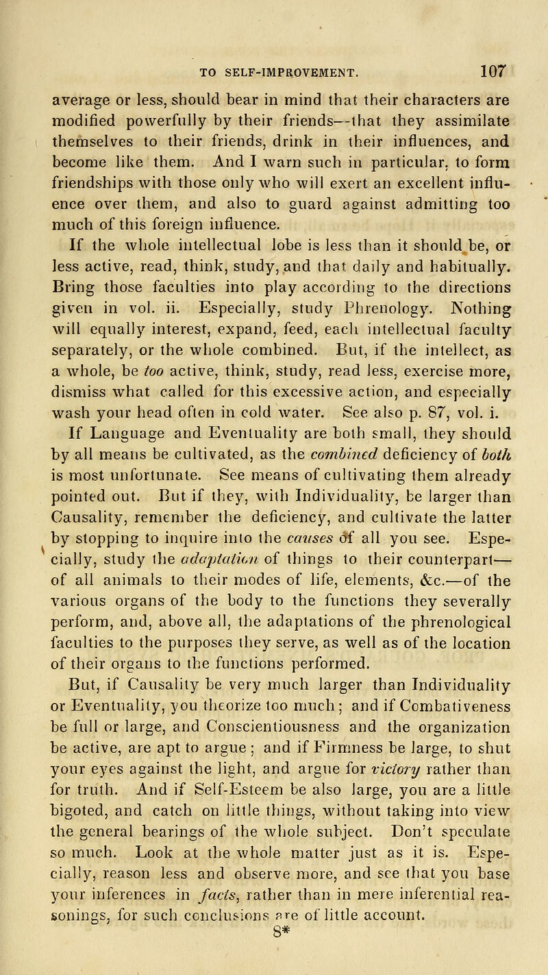 average or less, should bear in mind that their characters are modified powerfully by their friends—that they assimilate themselves to their friends, drink in their influences, and become like them. And I warn such in particular, to form friendships with those only who will exert an excellent influ- ence over them, and also to guard against admitting too much of this foreign influence. If the whole intellectual lobe is less than it should be, or less active, read, think, study, and that daily and habitually. Bring those faculties into play according to the directions given in vol. ii. Especially, study Phrenology. Nothing will equally interest, expand, feed, each intellectual faculty separately, or the whole combined. But, if the intellect, as a whole, be too active, think, study, read less, exercise more, dismiss what called for this excessive action, and especially wash your head often in cold water. See also p. 87, vol. i. If Language and Eventuality are both small, they should by all means be cultivated, as the combined deficiency of both is most unfortunate. See means of cultivating them already pointed out. But if they, with Individuality, be larger than Causality, remember the deficiency, and cultivate the latter by stopping to inquire into the causes of all you see. Espe- cially, study the adaptation of things to their counterpart— of all animals to their modes of life, elements, &c-—of the various organs of the body to the functions they severally perform, and, above all, the adaptations of the phrenological faculties to the purposes they serve, as well as of the location of their organs to the functions performed. But, if Causality be very much larger than Individuality or Eventuality, you theorize too much ; and if Combativeness be full or large, and Conscientiousness and the organization be active, are apt to argue ; and if Firmness be large, to shut your eyes against the light, and argue for victory rather than for truth. And if Self-Esteem be also large, you are a little bigoted, and catch on little things, without taking into view the general bearings of the whole subject. Don't speculate so much. Look at the whole matter just as it is. Espe- cially, reason less and observe more, and see that you base your inferences in facts, rather than in mere inferential rea- sonings, for such conclusions pre of little account. 8*