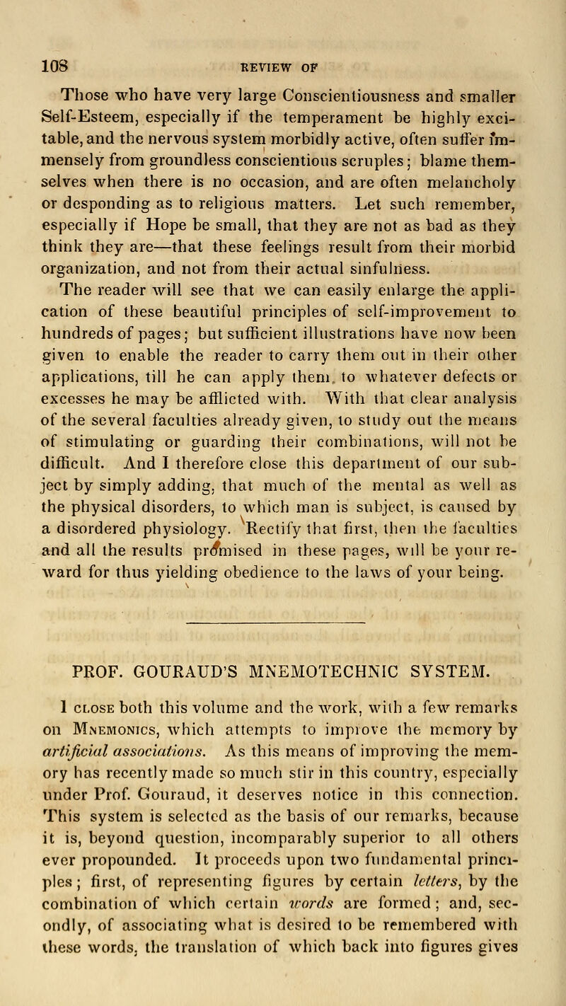 Those who have very large Conscientiousness and smaller Self-Esteem, especially if the temperament be highly exci- table, and the nervous system morbidly active, often suffer im- mensely from groundless conscientious scruples; blame them- selves when there is no occasion, and are often melancholy or desponding as to religious matters. Let such remember, especially if Hope be small, that they are not as bad as they think they are—that these feelings result from their morbid organization, and not from their actual sinfulness. The reader will see that we can easily enlarge the appli- cation of these beautiful principles of self-improvement to hundreds of pages; but sufficient illustrations have now been given to enable the reader to carry them out in their other applications, till he can apply them, to whatever defects or excesses he may be afflicted with. With that clear analysis of the several faculties already given, to study out the means of stimulating or guarding their combinations, will not be difficult. And I therefore close this department of our sub- ject by simply adding, that much of the mental as well as the physical disorders, to which man is subject, is caused by a disordered physiology. Rectify that first, then the faculties and all the results premised in these pages, will be your re- ward for thus yielding obedience to the laws of your being. PROF. GOURAUD'S MNEMOTECHNIC SYSTEM. 1 close both this volume and the work, with a few remarks on Mnemonics, which attempts to improve the memory by artificial associations. As this means of improving the mem- ory has recently made so much stir in this country, especially under Prof. Gouraud, it deserves notice in this connection. This system is selected as the basis of our remarks, because it is, beyond question, incomparably superior to all others ever propounded. It proceeds upon two fundamental princi- ples ; first, of representing figures by certain letters, by the combination of which certain words are formed; and, sec- ondly, of associating what is desired to be remembered with these words, the translation of which back into figures gives